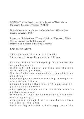 8/5/2020 Teacher Inquiry on the Influence of Materials on
Children’s Learning (Voices) | NAEYC
https://www.naeyc.org/resources/pubs/yc/nov2016/teacher-
inquiry-materials 1/15
Resources / Publications / Young Children / November 2016 /
Teacher Inquiry on the Influence of
Materials on Children’s Learning (Voices)
RACHEL SCHAEFER
T h o u g h t s o n t h e A r t i c l e | A n d y
S t r e m m e l , Voices E x e c u t i v e E d i t o r
R a c h e l S c h a e f e r ’ s i n q u i r y f o c u s e s o n t h e
w a y s c l a s s r o o m
m a t e r i a l s i n f l u e n c e l e a r n i n g a n d t h e i r r o
l e i n i n v e s t i g a t i o n s .
M u c h o f w h a t w e k n o w a b o u t h o w c h i l d r e n
c o n s t r u c t
k n o w l e d g e a n d u n d e r s t a n d i n g t h r o u g h t h
e u s e o f m a t e r i a l s
c o m e s f r o m t h e t h e o r i e s o f P i a g e t a n d V y
g o t s k y a n d t h e w o r k
o f a c a d e m i c r e s e a r c h e r s . H e r e w e h a v e a t
e a c h e r w h o u s e s
m e t h o d s o f i n q u i r y c o m m o n t o c l a s s r o o m
t e a c h i n g ( e . g . ,
c o n v e r s a t i o n s w i t h o t h e r t e a c h e r s , o b s e r
v a t i o n s o f c h i l d r e n
i n t e r a c t i n g w i t h m a t e r i a l s , o p p o r t u n i t i e
 