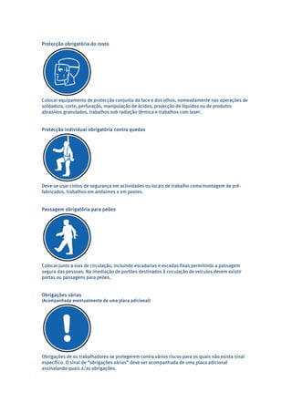 Protecção obrigatória do rosto 
Colocar equipamento de protecção conjunta da face e dos olhos, nomeadamente nas operações de 
soldadura, corte, perfuração, manipulação de ácidos, projecção de líquidos ou de produtos 
abrasivos granulados, trabalhos sob radiação térmica e trabalhos com laser. 
Protecção individual obrigatória contra quedas 
Deve-se usar cintos de segurança em actividades ou locais de trabalho como montagem de pré-fabricados, 
trabalhos em andaimes e em postes. 
Passagem obrigatória para peões 
Colocar junto a vias de circulação, incluindo escadarias e escadas fixas permitindo a passagem 
segura das pessoas. Na imediação de portões destinados à circulação de veículos devem existir 
portas ou passagens para peões. 
Obrigações várias 
(Acompanhada eventualmente de uma placa adicional) 
Obrigações de os trabalhadores se protegerem contra vários riscos para os quais não exista sinal 
específico. O sinal de “obrigações várias” deve ser acompanhada de uma placa adicional 
assinalando quais a/as obrigações. 
 