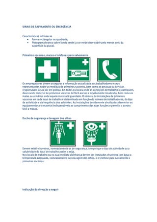 SINAIS DE SALVAMENTO OU EMERGÊNCIA 
Características intrínsecas 
• Forma rectangular ou quadrada; 
• Pictograma branco sobre fundo verde (a cor verde deve cobrir pelo menos 50% da 
superfície da placa). 
Primeiros socorros, macas e telefones para salvamento 
Os empregadores devem assegurar a informação actualizada aos trabalhadores e seus 
representantes sobre as medidas de primeiros socorros, bem como as pessoas ou serviços 
responsáveis de as pôr em prática. Em todos os locais onde as condições de trabalho o justifiquem, 
deve existir material de primeiros socorros de fácil acesso e devidamente sinalizado, bem como as 
malas ou armários onde aquele material é guardado. O número de instalações de primeiros 
socorros em cada local de trabalho é determinado em função do número de trabalhadores, do tipo 
de actividade e da frequência dos acidentes. As instalações devidamente sinalizadas devem ter os 
equipamentos e o material indispensáveis ao cumprimento das suas funções e permitir o acesso 
fácil a macas. 
Duche de segurança e lavagem dos olhos 
Devem existir chuveiros, nomeadamente os de segurança, sempre que o tipo de actividade ou a 
salubridade do local de trabalho assim o exija. 
Nos locais de trabalho ou na sua imediata vizinhança devem ser instalados chuveiros com água a 
temperatura adequada, nomeadamente para lavagem dos olhos, e o telefone para salvamento e 
primeiros socorros. 
Indicação da direcção a seguir 
 
