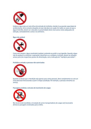 Embora a água seja um meio eficaz de extinção de incêndios, devido à sua grande capacidade de 
arrefecimento, há no entanto situações em que não deve ser usada. Em todos os casos em que a 
água é interdita, devem ser colocados na proximidade deste sinal outros meios adequados de 
extinção, nomeadamente a areia e os extintores. 
Água não potável 
Como nem sempre a água canalizada é potável, pretende-se proibir a sua ingestão. Quando a água 
não for potável e se destinar a operações industriais ou a combate a incêndio, devem ser afixados 
avisos junto dos respectivos postos de alimentação, com a indicação de “impróprio para beber”. 
Proibida a entrada a pessoas não autorizadas 
Quando se deseja que a interdição seja apenas para certas pessoas, deve complementar-se com um 
sinal adicional mencionando a quem e dirige a proibição. Por exemplo, a pessoas estranhas ao 
serviço. 
Passagem proibida a veículos de movimento de cargas 
Nos locais onde é proibida a circulação de carros transportadores de cargas será necessário 
demarcar passagens sinalizadas para o efeito. 
 