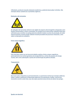 inflamáveis, produzem reacções altamente exotérmicas, podendo desencadear incêndios. São 
exemplos destas substâncias os peróxidos orgânicos. 
Radiações não ionizantes 
As radiações não ionizantes referem-se às regiões do espectro electromagnético designadas como 
bandas infravermelhas, visível e ultravioleta. Em qualquer local onde existam radiações deste tipo, 
suficientes para constituir um perigo potencial, deverão instalar-se avisos de precaução, de modo 
especial quando se emite energia radiante invisível procedente de processos industriais, como 
sejam as operações de soldadura. 
Forte campo magnético 
Este sinal deve colocar-se nos locais de trabalho sujeitos a fortes campos magnéticos, 
particularmente nas centrais geradoras de energia eléctrica, centros de pesquisa de energia 
nuclear, bem como subestações e postos de transformação de potência elevada. 
Tropeçamento 
Nos locais onde, temporária ou permanentemente, os pavimentos tenham por exemplo saliências 
(tubos, cavilhas, parafusos) ou depressões (aberturas nos pavimentos, lombas, sulcos) será 
necessário recorrer a este sinal, caso não sejam possíveis outras formas de obviar tais perigos. 
Queda com desnível 
 