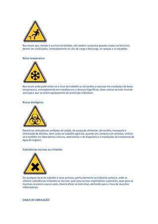 Nos locais que, devido à sua funcionalidade, não podem comportar guarda-corpos ou barreiras 
devem ser sinalizados, nomeadamente os cais de carga e descarga, as rampas e os alçapões. 
Baixa temperatura 
Nos locais onde pode evitar-se o risco do trabalho ou de tarefas a executar em condições de baixa 
temperatura, nomeadamente em matadouros a câmaras frigoríficas, deve colocar-se este sinal de 
aviso para que se utilize equipamento de protecção individual. 
Riscos biológicos 
Deverá ser utilizado em unidades de saúde, de produção alimentar, de recolha, transporte e 
eliminação de detritos, bem como no trabalho agrícola, quando em contacto com animais; utilizar-se- 
á também em laboratórios clínicos, veterinários e de diagnóstico e instalações de tratamento de 
água de esgotos. 
Substâncias nocivas ou irritantes 
Em qualquer local de trabalho e seus acessos, particularmente na indústria química, onde se 
utilizem substâncias irritantes ou nocivas, quer para as vias respiratórias superiores, quer para as 
mucosas oculares e para a pele, deverá afixar-se este sinal, alertando para o risco de reacções 
inflamatórias. 
SINAIS DE OBRIGAÇÃO 
 