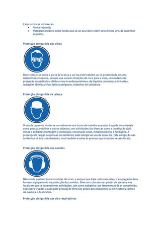 Características intrínsecas: 
• Forma redonda; 
• Pictograma branco sobre fundo azul (a cor azul deve cobrir pelo menos 50% da superfície 
da placa). 
Protecção obrigatória dos olhos 
Deve colocar-se sobre a porta de acesso a um local de trabalho ou na proximidade de uma 
determinada máquina, sempre que surjam situações de risco para a vista, nomeadamente 
projecção de partículas sólidas e/ou incandescendentes, de líquidos corrosivos e irritantes, 
radiações térmicas e/ou ópticas perigosas, trabalhos de soldadura. 
Protecção obrigatória da cabeça 
O uso de capacete impõe-se normalmente nos locais de trabalho expostos à queda de materiais 
como pedras, entulhos e outros objectos, em actividades tão diversas como a construção civil, 
minas e pedreiras montagem e demolição, construção naval, metalomecânica e fundições. A 
presença de cargas suspensas ou oscilantes pode obrigar ao uso de capacete. Esta obrigação não 
se destina só aos trabalhadores, mas também a todas as pessoas que circulam nesses locais. 
Protecção obrigatória dos ouvidos 
Não sendo possível tomar medidas técnicas, e sempre que haja ruído excessivo, o empregador deve 
fornecer equipamento de protecção dos ouvidos. Deve ser colocado nas portas de acesso e nos 
locais em que se desenvolvem actividades, tais como trabalhos com ferramentas de ar comprimido, 
operações levadas a cabo pelo pessoal de terra nas pistas dos aeroportos ou em sectores como o 
da madeira e dos têxteis. 
Protecção obrigatória das vias respiratórias 
 