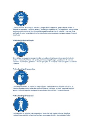 Quando os meios técnicos para eliminar a perigosidade das poeiras, gases, vapores, fumos e 
neblinas ou nevoeiros são insuficientes, o empregador deve colocar à disposição dos trabalhadores 
equipamento de protecção das vias respiratórias adequado ao tipo de trabalho a executar. Esta 
obrigação deve ser cumprida tanto pelos trabalhadores como qualquer outra pessoa que frequente 
esse local. 
Protecção obrigatória dos pés 
Deve utilizar-se equipamento de protecção, nomeadamente calçado anti-derrapante, isolante 
contra o frio ou a humidade, anti-quedas, com sola anti perfuração e/ou biqueira de aço nos 
trabalhos em estaleiros, pedreiras e minas, operações de transporte e armazenagem e na indústria 
cerâmica. 
Protecção obrigatória das mãos 
Utilizar equipamentos de protecção adequado para cada tipo de risco existente nos locais de 
trabalho, nomeadamente onde se manipulam objectos cortantes, bicudos, quentes e rugosos, 
agentes químicos, agentes biológicos ou quando em contacto com a corrente eléctrica. 
Protecção obrigatória do corpo 
Usar vestuário de trabalho que proteja contra agressões mecânicas, químicas, térmicas, 
radioactivas e dos raios infravermelhos, bem como das projecções dos metais em fusão. 
 
