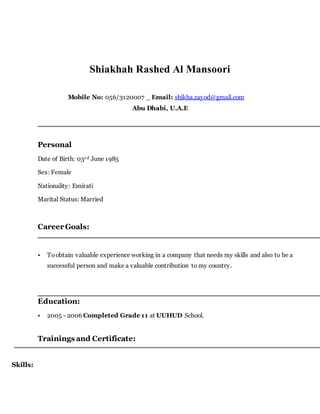 Shiakhah Rashed Al Mansoori
Mobile No: 056/3120007 _ Email: shikha.zayod@gmail.com
Abu Dhabi, U.A.E
Personal
Date of Birth: 03rd June 1985
Sex: Female
Nationality: Emirati
Marital Status: Married
Career Goals:
• Toobtain valuable experience working in a company that needs my skills and also to be a
successful person and make a valuable contribution to my country.
Education:
• 2005 - 2006 Completed Grade 11 at UUHUD School.
Trainings and Certificate:
Skills:
 