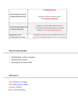 From October 27th,2013
T o September 28th,2014
For Etihad Airways.
Working as a full time Customer Agent
For T ASHEEL COMPANY.
From February 08th ,2009
T o March 27th,2010.
Working as a full time Office Administrator for
Abu Dhabi Gas Liquefaction Company (ADGAS)
Employee in Accommodation Section.
From August 06th,2006
T o February 07th,2009
Working as a full time Customer Support Executive for
Emarat T echnology Solution FZ-L.L.C in Abu Dhabi.
Interests and Activities:
• Reading Books, twitter, newspaper.
• Playing Games, Puzzles.
• Swimming in AL Jazeera Club
References:
Name: Ghanem S. Al Agha.
Title: Chief Executive Officer.
Company: Tasheel
Phone: 009712 666 6654
 