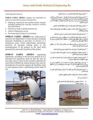 Add: No: 2- Sharifi Building - Emam Khomaini Highway- Lordegan City
Tel & Fax: 03834429248 Mobail: 09133815836 – 09135917448 - 09356276115
Email : osaco.ms9@gmail.com
waste disposal to the sea.
OMRAN SAHEL ARSHIA company has formulated its
policy for successful execution of projects by:-
 Deploying experienced and qualified project manager
including imparting the necessary training to increase
their performance
 Preliminary Study to identify potential risk
 Effective Organization set-up
 Pre-Financing the Projects to avoid delays
OMRAN SAHEL ARSHIA has endeavored to
maximize the deployment of local resources including
personnel facilitating in provision of services at a
competitive price, which inadvertently necessitates
provision of necessary training (prior to the
commencement of the project) to the local hired
personnel for successful execution of the project.
OMRAN SAHEL ARSHIA engineering
department, according to the previous projects & it’s
personnel job experiences find out that the clear &
non-risky ways to carry out the execution operation for
each field of offshore & onshore projects only aims by
development of execution sequence & feasibility study
of such sequences prior to performing critical steps of
job.
‫پروژه‬ ‫اجرای‬.‫خشكي‬ ‫و‬ ‫دريا‬ ‫در‬ ‫اری‬ ‫گ‬ ‫لوله‬ ‫های‬
‫هرای‬ ‫پروژه‬ ‫اجرای‬‫ابزاردقیرق‬ ‫و‬ ‫بررق‬–‫و‬ ‫کشري‬ ‫سریني‬‫کابرل‬
‫اری‬ ‫گ‬‫ابزاردقیرق‬ ‫و‬ ‫بررق‬ ‫تجهیرزات‬ ‫نصب‬ ‫و‬ ‫ساخت‬ ‫همچنین‬ ‫و‬–
‫هوشرمند‬ ‫تجهیرزات‬ ‫و‬ ‫ای‬ ‫ام‬ ‫ام‬ ‫و‬ ‫سري‬ ‫ال‬ ‫پري‬ ‫نويسري‬ ‫برنامه‬‫در‬
.‫خشكي‬ ‫و‬ ‫دريا‬
.‫مخازن‬ ‫و‬ ‫لوله‬ ‫خگوط‬ ‫برای‬ ‫هیدروتست‬ ‫های‬ ‫پروژه‬ ‫اجرای‬
‫اج‬‫نفت‬ ‫مخازن‬ ‫انوا‬ ‫نگهداری‬ ‫و‬ ‫تعمیر‬ ،‫ساخت‬ ‫های‬ ‫پروژه‬ ‫رای‬
.‫میعانات‬ ‫و‬ ‫گاز‬ ‫و‬
.‫خشكي‬ ‫و‬ ‫دريايي‬ ‫نفتي‬ ‫میادين‬ ‫توسعه‬ ‫های‬ ‫طرح‬ ‫اجرای‬
‫و‬ ‫فراسراحلي‬ ،‫دريرايي‬ ‫مناطق‬ ‫در‬ ‫اری‬ ‫آندگ‬ ‫های‬ ‫پروژه‬ ‫اجرای‬
‫و‬ ‫دريرايي‬ ‫هرای‬ ‫سرازه‬ ،‫سركوها‬ ،‫نفتري‬ ‫لولره‬ ‫خگوط‬ ‫روی‬ ‫بر‬ ‫خشكي‬
‫تدارکاتي‬ ‫و‬ ‫نفتي‬ ‫های‬ ‫اسكله‬
‫ب‬‫مناطق‬ ‫در‬ ‫آب‬ ‫و‬ ‫نفت‬ ‫مخازن‬ ‫مهندسي‬ ‫و‬ ‫فني‬ ‫بازرسي‬ ‫و‬ ‫ازديد‬
.‫ساحلي‬ ‫و‬ ‫فراساحلي‬ ،‫نفتي‬
‫فراساحلي‬ ‫و‬ ‫دريايي‬ ‫های‬ ‫سازه‬ ‫ای‬ ‫دوره‬ ‫تعمیرات‬ ‫اجرای‬
‫در‬ ‫دريايي‬ ‫های‬ ‫سازه‬ ‫انوا‬ ‫نصب‬ ‫و‬ ‫کوبي‬ ‫شمع‬ ‫عملیات‬ ‫اجرای‬
‫فراساحلي‬ ‫و‬ ‫دريايي‬ ‫مناطق‬
‫مسرتقر‬ ‫هرای‬ ‫سرازه‬ ‫و‬ ‫هرا‬ ‫جرثقیل‬ ‫تعمیرات‬ ‫عملیات‬ ‫اجرای‬‫برر‬
.‫دريايي‬ ‫های‬ ‫سازه‬ ‫و‬ ‫سكوها‬ ‫روی‬
‫و‬ ‫رايي‬‫ر‬‫دري‬ ‫راطق‬‫ر‬‫من‬ ‫در‬ ‫رت‬‫ر‬‫سندبالس‬ ‫و‬ ‫ر‬‫ر‬‫رن‬ ‫رای‬‫ر‬‫ه‬ ‫رروژه‬‫ر‬‫پ‬ ‫ررای‬‫ر‬‫اج‬
‫منرراطق‬ ‫در‬ ‫غواصرري‬ ‫ترریم‬ ‫توسررط‬ ‫آب‬ ‫باشررش‬ ‫منرراطق‬ ‫و‬ ‫زيرآبرري‬
.‫دريايي‬ ‫و‬ ‫فراساحلي‬
‫و‬ ‫نفتري‬ ‫هرای‬ ‫پرروژه‬ ‫اجررای‬ ‫کیفیرت‬ ‫کنتررل‬ ‫هرای‬ ‫طرح‬ ‫اجرای‬
.‫فراساحلي‬
-‫سنگین‬ ‫فوق‬ ‫و‬ ‫سنگین‬ ‫ابزارهای‬ ‫ساخت‬ ‫و‬ ‫تولید‬
-‫خد‬‫آب‬ ‫زير‬ ‫مات‬
‫نفتي‬ ‫فراساحلي‬ ‫کارهای‬ ‫برای‬ ‫غواصي‬ ‫خدمات‬
‫خدمات‬ROV
 