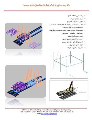 Add: No: 2- Sharifi Building - Emam Khomaini Highway- Lordegan City
Tel & Fax: 03834429248 Mobail: 09133815836 – 09135917448 - 09356276115
Email : osaco.ms9@gmail.com
‫کاتدی‬ ‫ت‬ ‫حفا‬ ‫اندازی‬ ‫راه‬
‫آب‬ ‫زير‬ ‫جوش‬ ‫و‬ ‫برش‬
‫ايگراری‬ ‫لوله‬ ‫خط‬ ‫تعمیرات‬
‫هررای‬ ‫سیسررتم‬ ‫انرردازی‬ ‫راه‬ ‫و‬ ‫نصررب‬SPM‫انرردازی‬ ‫راه‬ ‫و‬
‫فراساحلي‬ ‫های‬ ‫پايانه‬ ‫های‬ ‫سیستم‬
‫ر‬ ‫و‬ ‫نصرب‬‫رای‬‫ر‬‫ه‬ ‫ر‬‫ر‬‫پی‬ ‫و‬ ‫رت‬‫ر‬‫تس‬ ‫هايردرو‬ ،‫رر‬‫ر‬‫تعمی‬ ،‫ردازی‬‫ر‬‫ان‬ ‫اه‬
‫ها‬ ‫اسپول‬ ‫و‬ ‫انشعابات‬ ‫و‬ ‫لوله‬ ‫خگوط‬
‫ناوبری‬ ‫کمک‬ ‫وسايل‬ ‫نصب‬
‫خشكي‬ ‫و‬ ‫دريايي‬ ‫ساختماني‬ ‫خدمات‬
‫دريايي‬ ‫های‬ ‫سازه‬ ‫نگهداری‬ ‫و‬ ‫تعمیر‬
‫شده‬ ‫غرق‬ ‫های‬ ‫کشتي‬ ‫نجات‬
‫شناورها‬ ‫تأمین‬ ‫و‬ ‫مديريت‬
 