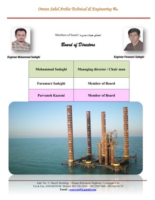 Add: No: 2- Sharifi Building - Emam Khomaini Highway- Lordegan City
Tel & Fax: 03834429248 Mobail: 09133815836 – 09135917448 - 09356276115
Email : osaco.ms9@gmail.com
‫مديره‬ ‫هیات‬ ‫اعضای‬/Members of board
Board of Directors
Mohammad Sadeghi Managing director / Chair man
Faramarz Sadeghi Member of Board
Parvaneh Kazemi Member of Board
Engineer Mohammad Sadeghi Engineer Faramarz Sadeghi
 