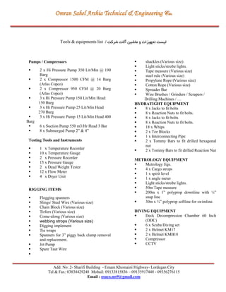 Add: No: 2- Sharifi Building - Emam Khomaini Highway- Lordegan City
Tel & Fax: 03834429248 Mobail: 09133815836 – 09135917448 - 09356276115
Email : osaco.ms9@gmail.com
Tools & equipments list ‫شرکت‬ ‫آالت‬ ‫ماشین‬ ‫و‬ ‫تجهیزات‬ ‫لیست‬/
Pumps / Compressors
 2 x Hi Pressure Pump 350 Lit/Min @ 190
Barg
 2 x Compressor 1500 CFM @ 14 Barg
(Atlas Copco)
 2 x Compressor 950 CFM @ 20 Barg
(Atlas Copco)
 3 x Hi Pressure Pump 150 Lit/Min Head:
150 Barg
 3 x Hi Pressure Pump 25 Lit/Min Head
270 Barg
 3 x Hi Pressure Pump 15 Lit/Min Head 400
Barg
 6 x Suction Pump 550 m3/Hr Head 3 Bar
 8 x Submerged Pump 2” & 4”
Testing Tools and Instruments
 1 x Temperature Recorder
 10 x Temperature Gauge
 2 x Pressure Recorder
 15 x Pressure Gauge
 2 x Dead Weight Tester
 12 x Flow Meter
 4 x Dryer Unit
RIGGING ITEMS
 Flogging spanners
 Slings/ Steel Wire (Various size)
 Chain Block (Various size)
 Tirfors (Various size)
 Come-along (Various size)
 webbing strops (Various size)
 Digging implement
 Tie wraps
 Spanners for 3” piggy back clamp removal
and replacement.
 Jet Pump
 Spare Taut Wire

 shackles (Various size)
 Light sticks/strobe lights.
 Tape measure (Various size)
 steel rule (Various size)
 Propylene Rope (Various size)
 Cotton Rope (Various size)
 Spreader Bar
 Wire Brushes / Grinders / Scrapers /
Drilling Machines / …
HYDRATIGHT EQUIPMENT
 8 x Jacks to fit bolts
 8 x Reaction Nuts to fit bolts.
 8 x Jacks to fit bolts
 8 x Reaction Nuts to fit bolts.
 18 x Whips
 2 x Tee Blocks
 1 x Interconnecting Pipe
 2 x Tommy Bars to fit drilled hexagonal
nut
 2 x Tommy Bars to fit drilled Reaction Nut
METROLOGY EQUIPMENT
 Metrology Jigs.
 4 x Cargo strops
 1 x spirit level
 1 x angle meter
 Light sticks/strobe lights.
 50m Tape measure
 200m x 1” polyprop downline with ¼”
snap line
 30m x ¾” polyprop softline for swimline.
DIVING EQUIPMENT
 Deck Decompression Chamber 60 Inch
(DDC)
 6 x Scuba Diving set
 2 x Helmet KM17
 2 x Helmet KMB18
 Compressor
 CCTV
 