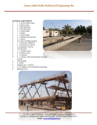 Add: No: 2- Sharifi Building - Emam Khomaini Highway- Lordegan City
Tel & Fax: 03834429248 Mobail: 09133815836 – 09135917448 - 09356276115
Email : osaco.ms9@gmail.com
GENERAL EQUIPMENT
 1 x 25 ton mobile crane
 1 x 50 ton crane
 2 x D9 side boom
 2 x D8 side boom
 2 x wheel loader
 1 x grader
 1 x wheel loader
 2 x mechanical excavator
 4 x tractor
 12 x diesel welding machine
 3 x Generator 350 KVA
 2 x Generator 175 KVA
 2 x Generator 75 KVA
 70 x Rectifier
 3 x 12meter conex
 4 x 6meter conex
 5 x container
 4 x Cutting / Beveling Machine for pipes
(Truck)
 140x Grinder
 2 x Drill
 Lighting sets + tool box
 3 x Complete set for sand blast & painting
 Backing ovens
 