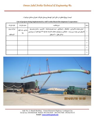 Add: No: 2- Sharifi Building - Emam Khomaini Highway- Lordegan City
Tel & Fax: 03834429248 Mobail: 09133815836 – 09135917448 - 09356276115
Email : osaco.ms9@gmail.com
‫پرسنل‬ ‫توسط‬ ‫اجرا‬ ‫حال‬ ‫در‬ ‫های‬ ‫پروژه‬ ‫لیست‬‫شرکت‬‫عرشیا‬ ‫ساحل‬ ‫عمران‬/
List of projects being implemented by staff Arshia Beach Development Corporation /
‫قرارداد‬ ‫طرف‬ ‫قرارداد‬ ‫شماره‬ ‫فعالیت‬ ‫شرح‬ ‫ردیف‬
‫سریع‬ ‫شرکت‬
‫کارمیانکوه‬
-LP-94-05/316
95
‫ولو‬ ‫نصب‬ ‫و‬ ‫ساخت‬ - ‫خاکریزي‬ - ‫هیدرواستاتیك‬ ‫تست‬ - ‫رادیوگرافی‬ - ‫مکانیکال‬ - ‫خاکبرداري‬ ‫عملیات‬ ‫اجراي‬
‫پتروشیمی‬ ‫آب‬ ‫انتقال‬ ‫اینچ‬ 32 ‫لوله‬ ‫خط‬ ‫کاتدیك‬ ‫حفاظت‬ ‫و‬ ‫سرجوشها‬ ‫عایقکاري‬ - ‫ونت‬ ‫و‬ ‫درین‬ ‫جهت‬ ‫بتنی‬ ‫باکسهاي‬
‫مترطول‬ 4000 ‫بطول‬ ‫لردگان‬
1
2
3
4
5
 