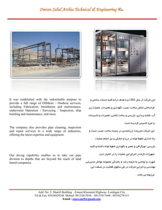 Add: No: 2- Sharifi Building - Emam Khomaini Highway- Lordegan City
Tel & Fax: 03834429248 Mobail: 09133815836 – 09135917448 - 09356276115
Email : osaco.ms9@gmail.com
‫سال‬ ‫از‬ ‫شرکت‬ ‫اين‬2831‫و‬ ‫ساحلي‬ ‫خدمات‬ ‫کلیه‬ ‫ارائه‬ ‫هدي‬ ‫با‬ ‫و‬
‫زير‬ ‫عملیات‬ ،‫تعمیرات‬ ‫و‬ ‫نگهداری‬ ،‫نصب‬ ،‫ساخت‬ ‫شامل‬ ‫فراساحلي‬
‫تأسیسات‬ ‫و‬ ‫تعمیرات‬ ،‫کشتي‬ ‫ساخت‬ ‫و‬ ‫بازرسي‬ ،‫برداری‬ ‫نقشه‬ ،‫آب‬
.‫است‬ ‫گرديده‬ ‫تأسیس‬ ‫غیره‬ ‫و‬
‫و‬ ‫تست‬ ،‫نصب‬ ،‫ساخت‬ ‫زمینه‬ ‫در‬ ‫ارزشمندی‬ ‫تجربیات‬ ‫شرکت‬ ‫اين‬
‫عملیات‬ ‫انجام‬ ‫نیز‬ ‫و‬ ‫خشكي‬ ‫و‬ ‫دريا‬ ‫در‬ ‫لوله‬ ‫خگوط‬ ‫اندازی‬ ‫راه‬
،‫بازرسي‬‫کلیه‬ ‫و‬ ‫داشته‬ ‫لوله‬ ‫خگوط‬ ‫نگهداری‬ ‫و‬ ‫تعمیر‬ ‫و‬ ‫توپكرافي‬
.‫دارد‬ ‫اختیار‬ ‫در‬ ‫را‬ ‫عملیات‬ ‫اين‬ ‫اجرای‬ ‫در‬ ‫الزم‬ ‫تجهیزات‬
،‫مديريتي‬ ‫عوامل‬ ‫مجموعه‬ ‫بالندگي‬ ‫و‬ ‫رشد‬ ‫نتیجه‬ ‫ما‬ ‫توانايي‬ ‫و‬ ‫شهرت‬
‫اين‬ ‫صنعت‬ ‫در‬ ‫فعالیت‬ ‫سالهای‬ ‫طي‬ ‫در‬ ‫شرکت‬ ‫اجرايي‬ ‫و‬ ‫مهندسي‬
.‫باشد‬ ‫مي‬ ‫مرزبوم‬
It was established with the indomitable purpose to
provide a full range of Offshore / Onshore services,
including Fabrication, Installation and maintenance,
underwater Operation / Surveying / Inspection, ship
building and maintenance, and more.
The company also provides pipe cleaning, inspection
and repair services to a wide range of industries,
offering the latest expertise and equipment.
Our diving capability enables us to take our pipe
division to depths that are beyond the reach of land
based companies.
 