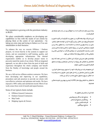 Add: No: 2- Sharifi Building - Emam Khomaini Highway- Lordegan City
Tel & Fax: 03834429248 Mobail: 09133815836 – 09135917448 - 09356276115
Email : osaco.ms9@gmail.com
Our reputation is growing with the petroleum industry
in IRAN.
We place considerable emphasis on developing our
capabilities in line with the needs of our clients by
placing them at the centre of our operations - by
taking an extra step and trying to behave as if we are
stakeholders in their business.
To enhance the way we execute Offshore / Onshore
projects, we invest heavily in the systems to support our
clients, and are committed to staff training, quality, and
developing appropriate infrastructure. Our internal
organization enables us to develop project teams to
precisely match the needs of our clients. With an integrated
approach, we are able to draw from the pool of skills and
experience throughout the whole company and benefit
from the fluidity of knowledge and people around the
business.
We are a full service offshore-onshore contractor. We have
been developing and improving in our capabilities,
procedures and safe practices to provide our clients with
cost-effective solutions and optimum end results. We have
enjoyed a 100% safety and satisfaction record. Most of our
work comes from word of mouth and repeat business.
Some of our typical clients include:
 Offshore General Contractors
 Onshore General Contractors
 Ship Yards
 Shipping Agents & Owners
‫رای‬‫ر‬‫نیازهر‬ ‫رتای‬‫ر‬‫راسر‬ ‫در‬ ‫رری‬‫ر‬‫جهتگیر‬ ‫ره‬‫ر‬‫بر‬ ‫را‬‫ر‬‫مر‬ ‫ره‬‫ر‬‫تكیر‬ ‫و‬ ‫ره‬‫ر‬‫توجر‬ ‫رترين‬‫ر‬‫بیشر‬
.‫کارفرماست‬
‫و‬ ‫رور‬‫ر‬‫ام‬ ‫ره‬‫ر‬‫کلی‬ ‫در‬ ‫را‬‫ر‬‫کارفرم‬ ‫رت‬‫ر‬‫محوري‬ ‫رر‬‫ر‬‫ب‬ ‫رد‬‫ر‬‫تأکی‬ ‫رگه‬‫ر‬‫بواس‬ ‫ررکت‬‫ر‬‫ش‬ ‫رن‬‫ر‬‫اي‬
،‫ايشان‬ ‫های‬ ‫خواسته‬ ‫کردن‬ ‫برآورده‬ ‫برای‬ ‫تالش‬ ‫نیز‬ ‫و‬ ‫گیريها‬ ‫تصمیم‬
‫برردن‬ ‫براال‬ ‫منظرور‬ ‫بره‬ .‫است‬ ‫داشته‬ ‫را‬ ‫خدمات‬ ‫بهترين‬ ‫ارائه‬ ‫در‬ ‫سعي‬
‫اجر‬ ‫توانايي‬ ‫و‬ ‫کیفیت‬‫در‬ ‫ايي‬‫نیرز‬ ‫و‬ ‫فراسراحلي‬ ‫و‬ ‫سراحلي‬ ‫هرای‬ ‫پرروژه‬
‫و‬ ‫ري‬‫ر‬‫علم‬ ‫رايي‬‫ر‬‫توان‬ ‫را‬‫ر‬‫ب‬ ‫رد‬‫ر‬‫کارآم‬ ‫رواملي‬‫ر‬‫ع‬ ‫از‬ ،‫ران‬‫ر‬‫کارفرماي‬ ‫رايت‬‫ر‬‫ري‬ ‫رب‬‫ر‬‫جل‬
.‫شود‬ ‫مي‬ ‫استفاده‬ ‫ها‬ ‫پروژه‬ ‫انجام‬ ‫در‬ ‫باال‬ ‫عملیاتي‬
‫تریم‬ ‫که‬ ‫دهد‬ ‫مي‬ ‫ما‬ ‫به‬ ‫را‬ ‫امكان‬ ‫اين‬ ‫شرکت‬ ‫مديريتي‬ ‫های‬ ‫توانمندی‬
‫سرال‬ ‫و‬ ‫پرروژه‬ ‫نیازهرای‬ ‫براساس‬ ‫را‬ ‫پروژه‬ ‫هر‬ ‫عملیاتي‬ ‫و‬ ‫متخصد‬‫يق‬
.‫دهیم‬ ‫تغییر‬ ‫يا‬ ‫و‬ ‫تعیین‬ ‫کارفرما‬
،‫اجرايري‬ ‫هرای‬ ‫رويره‬ ‫مرديون‬ ‫را‬ ‫خرود‬ ‫پیشررفت‬ ‫و‬ ‫رشرد‬ ‫مجموعه‬ ‫اين‬
‫ترا‬ ‫و‬ ‫صررفه‬ ‫به‬ ‫مقرون‬ ،‫ايمن‬ ‫های‬ ‫حل‬ ‫راه‬ ‫بر‬ ‫مشتمل‬ ‫ايمني‬ ‫و‬ ‫نظارتي‬
.‫باشد‬ ‫مي‬ ‫کار‬ ‫از‬ ‫مناسب‬ ‫نتايج‬ ‫حصول‬ ‫و‬ ‫سريع‬ ‫امكان‬ ‫حد‬
‫با‬ ‫ها‬ ‫پروژه‬ ‫انجام‬ ‫به‬ ‫مفتخر‬ ‫ما‬255%‫م‬ ‫نتیجره‬ ‫بهتررين‬ ‫و‬ ‫ايمنري‬‫مكرن‬
.‫هستیم‬
:‫ما‬ ‫معمول‬ ‫مشتريان‬ ‫از‬ ‫تعدادی‬
‫پتروشیمي‬ ‫و‬ ‫گاز‬ ‫و‬ ‫نفت‬ ‫صنايع‬
‫فراساحل‬ ‫صنايع‬ ‫پیمانكاران‬
‫سازی‬ ‫کشتي‬ ‫کارخانه‬
‫نیروگاهي‬ ‫صنايع‬
 