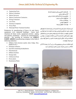 Add: No: 2- Sharifi Building - Emam Khomaini Highway- Lordegan City
Tel & Fax: 03834429248 Mobail: 09133815836 – 09135917448 - 09356276115
Email : osaco.ms9@gmail.com
 Engineering Firms
 Marine Consultants
 Marine Surveyors
 Marine Construction Contractors
 Diving Contractors
 Law Firms
 Insurance Companies
 Power Plant
 Municipal Water Treatment Facilities
Production & manufacturing of heavy & semi heavy
equipment, civil, industrial buildings , heavy steel
structures & frame works, equipment erection , piping
and pipeline installation , electrical & instrumentation,
painting , fire proofing & insulation are OMRAN
SAHEL ARSHIA manufacturing company in the field of
following industries :
 Offshore field structures (jacket, deck, bridge, flare,
dolphin & etc.)
 Petroleum refineries
 Gas/LPG sweetening & dehydration
 Petrochemicals
 Offshore facilities
 Storage tanks
 Utilities & off site
 Power plants
 Desalination Plants
‫ها‬ ‫خانه‬ ‫تصفیه‬ ‫و‬ ‫کن‬ ‫آبشیرين‬ ‫کارخانجات‬
‫دريايي‬ ‫های‬ ‫آژانس‬
‫دريايي‬ ‫خدمات‬ ‫کنندگان‬ ‫ارائه‬ ‫و‬ ‫مشاورين‬
‫دريايي‬ ‫مساحي‬ ‫شرکتهای‬
‫ساخت‬ ‫پیمانكاران‬
‫غواصي‬ ‫شرکتهای‬
‫بیمه‬ ‫و‬ ‫حقوقي‬ ‫مؤسسات‬
‫رناورهای‬‫ر‬‫ش‬ ‫رات‬‫ر‬‫نج‬ ‫ره‬‫ر‬‫زمین‬ ‫در‬ ‫رترده‬‫ر‬‫گس‬ ‫رات‬‫ر‬‫تجربی‬ ‫دارای‬ ‫ررکت‬‫ر‬‫ش‬ ‫رن‬‫ر‬‫اي‬
‫ت‬ ‫برا‬ ‫و‬ ‫بروده‬ ‫تفريحري‬ ‫و‬ ‫مسرافری‬ ،‫باری‬ ،‫تجاری‬‫غواصري‬ ‫تریم‬ ‫بره‬ ‫وجره‬
‫تكنیكرال‬ ‫و‬ ‫مردرن‬ ‫هرای‬ ‫غواصي‬ ‫برای‬ ‫که‬ ‫شرکت‬ ‫در‬ ‫موجود‬ ‫تخصصي‬
‫غواصري‬ ‫در‬ ‫موجرود‬ ‫امكانرات‬ ‫آخررين‬ ‫از‬ ‫و‬ ‫داشرته‬ ‫کرافي‬ ‫هرای‬ ‫مهارت‬
‫بررای‬ ‫آبهرا‬ ‫اعمراق‬ ‫در‬ ‫خراد‬ ‫عملیرات‬ ‫اجرای‬ ‫امكان‬ ،‫کند‬ ‫مي‬ ‫استفاده‬
.‫مهیاست‬ ‫شرکت‬ ‫اين‬
‫جملره‬ ‫از‬ ‫آب‬ ‫زيرر‬ ‫در‬ ‫مونیتورينر‬ ‫و‬ ‫مسراحي‬ ‫امكانرات‬ ‫کلیه‬CCTV‫و‬
ROV‫شرکت‬ ‫دسترس‬ ‫در‬‫عرشیا‬ ‫ساحل‬ ‫عمران‬.‫دارد‬ ‫قرار‬
 