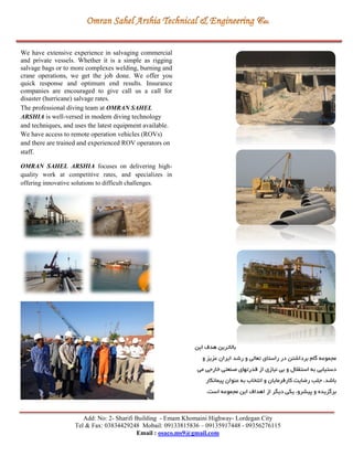 Add: No: 2- Sharifi Building - Emam Khomaini Highway- Lordegan City
Tel & Fax: 03834429248 Mobail: 09133815836 – 09135917448 - 09356276115
Email : osaco.ms9@gmail.com
We have extensive experience in salvaging commercial
and private vessels. Whether it is a simple as rigging
salvage bags or to more complexes welding, burning and
crane operations, we get the job done. We offer you
quick response and optimum end results. Insurance
companies are encouraged to give call us a call for
disaster (hurricane) salvage rates.
The professional diving team at OMRAN SAHEL
ARSHIA is well-versed in modern diving technology
and techniques, and uses the latest equipment available.
We have access to remote operation vehicles (ROVs)
and there are trained and experienced ROV operators on
staff.
OMRAN SAHEL ARSHIA focuses on delivering high-
quality work at competitive rates, and specializes in
offering innovative solutions to difficult challenges.
‫اين‬ ‫هدي‬ ‫باالترين‬
‫و‬ ‫عزيز‬ ‫ايران‬ ‫رشد‬ ‫و‬ ‫تعالي‬ ‫راستای‬ ‫در‬ ‫برداشتن‬ ‫گام‬ ‫مجموعه‬
‫مي‬ ‫خارجي‬ ‫صنعتي‬ ‫قدرتهای‬ ‫از‬ ‫نیازی‬ ‫بي‬ ‫و‬ ‫استقالل‬ ‫به‬ ‫دستیابي‬
.‫باشد‬‫پیمانكار‬ ‫عنوان‬ ‫به‬ ‫انتخاب‬ ‫و‬ ‫کارفرمايان‬ ‫ريايت‬ ‫جلب‬
‫برگزيده‬.‫است‬ ‫مجموعه‬ ‫اين‬ ‫اهداي‬ ‫از‬ ‫ديگر‬ ‫يكي‬ ،‫پیشرو‬ ‫و‬
 