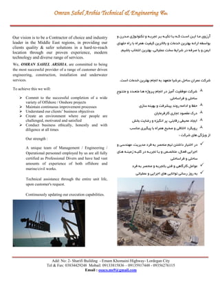 Add: No: 2- Sharifi Building - Emam Khomaini Highway- Lordegan City
Tel & Fax: 03834429248 Mobail: 09133815836 – 09135917448 - 09356276115
Email : osaco.ms9@gmail.com
Our vision is to be a Contractor of choice and industry
leader in the Middle East regions, in providing our
clients quality & safer solutions in a hard-to-reach
location through our proven experience, modern
technology and diverse range of services.
We, OMRAN SAHEL ARSHIA, are committed to being
the most successful provider of a range of customer driven
engineering, construction, installation and underwater
services.
To achieve this we will:
 Commit to the successful completion of a wide
variety of Offshore / Onshore projects
 Maintain continuous improvement processes
 Understand our clients’ business objectives
 Create an environment where our people are
challenged, motivated and satisfied
 Conduct business ethically, honestly and with
diligence at all times
Our strength :
A unique team of Management / Engineering /
Operational personnel employed by us are all fully
certified as Professional Divers and have had vast
amounts of experience of both offshore and
marine/civil works.
Technical assistance through the entire unit life,
upon customer's request.
Continuously updating our execution capabilities.
‫و‬ ‫ردرن‬‫ر‬‫م‬ ‫روژی‬‫ر‬‫تكنول‬ ‫و‬ ‫ره‬‫ر‬‫تجرب‬ ‫رر‬‫ر‬‫ب‬ ‫ره‬‫ر‬‫تكی‬ ‫را‬‫ر‬‫ب‬ ‫ره‬‫ر‬‫ک‬ ‫رت‬‫ر‬‫اس‬ ‫رن‬‫ر‬‫اي‬ ‫را‬‫ر‬‫م‬ ‫آرزوی‬
‫حلهرای‬ ‫راه‬ ‫با‬ ‫همراه‬ ‫کیفیت‬ ‫باالترين‬ ‫و‬ ‫خدمات‬ ‫بهترين‬ ‫ارائه‬ ‫بواسگه‬
.‫باشیم‬ ‫انتخاب‬ ‫بهترين‬ ،‫عملیاتي‬ ‫سخت‬ ‫شرايط‬ ‫در‬ ‫صرفه‬ ‫با‬ ‫و‬ ‫ايمن‬
‫شرکت‬‫عرشیا‬ ‫ساحل‬ ‫عمران‬‫ا‬ ‫به‬ ‫متعهد‬.‫است‬ ‫خدمات‬ ‫بهترين‬ ‫نجام‬
‫متنرو‬ ‫و‬ ‫متعردد‬ ‫هرا‬ ‫پرروژه‬ ‫انجام‬ ‫در‬ ‫آمیز‬ ‫موفقیت‬ ‫شرکت‬
‫فراساحلي‬ ‫و‬ ‫ساحلي‬
‫سازی‬ ‫بهینه‬ ‫و‬ ‫پیشرفت‬ ‫روند‬ ‫ادامه‬ ‫و‬ ‫حفظ‬
‫کارفرمايان‬ ‫تجاری‬ ‫مقصود‬ ‫درك‬
‫بخش‬ ‫ريايت‬ ‫و‬ ‫انگیزه‬ ‫پر‬ ،‫رقابتي‬ ‫محیگي‬ ‫ايجاد‬
‫مناسب‬ ‫پیگیری‬ ‫با‬ ‫همراه‬ ‫صحیح‬ ‫و‬ ‫اخالقي‬ ‫رويكرد‬
‫شرکت‬ ‫های‬ ‫ويژگي‬ ‫از‬:
‫و‬ ‫مهندسي‬ ،‫مديريت‬ ‫فرد‬ ‫به‬ ‫منحصر‬ ‫تیم‬ ‫داشتن‬ ‫اختیار‬ ‫در‬
‫هرای‬ ‫زمینره‬ ‫کلیره‬ ‫در‬ ‫تجربره‬ ‫برا‬ ‫و‬ ‫متخصرد‬ ،‫فعرال‬ ‫اجرايي‬
‫فراساحلي‬ ‫و‬ ‫ساحلي‬
‫فرد‬ ‫به‬ ‫منحصر‬ ‫و‬ ‫باتجربه‬ ‫فني‬ ‫و‬ ‫کارگاهي‬ ‫عوامل‬
‫عملیاتي‬ ‫و‬ ‫اجرايي‬ ‫های‬ ‫توانايي‬ ‫رساني‬ ‫روز‬ ‫به‬
 