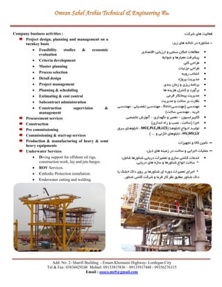 Add: No: 2- Sharifi Building - Emam Khomaini Highway- Lordegan City
Tel & Fax: 03834429248 Mobail: 09133815836 – 09135917448 - 09356276115
Email : osaco.ms9@gmail.com
Company business activities :
Project design, planning and management on a
turnkey basis
 Feasibility studies & economic
evaluation
 Criteria development
 Master planning
 Process selection
 Detail design
 Project management
 Planning & scheduling
 Estimating & cost control
 Subcontract administration
 Construction supervision &
management
Procurement services
Construction
Pre commissioning
Commissioning & start-up services
Production & manufacturing of heavy & semi
heavy equipments
Underwater Services
 Diving support for offshore oil rigs,
construction work, lay and jets barges.
 ROV Services.
 Cathodic Protection installation.
 Underwater cutting and welding.
:‫شرکت‬ ‫های‬ ‫فعالیت‬
-:‫زير‬ ‫های‬ ‫شاخه‬ ‫در‬ ‫مشاوره‬
‫مگال‬‫اقتصادی‬ ‫ارزيابي‬ ‫و‬ ‫سنجي‬ ‫امكان‬ ‫عات‬
‫يوابط‬ ‫و‬ ‫معیارها‬ ‫پیشرفت‬
‫کلي‬ ‫طراحي‬
‫جزئیات‬ ‫طراحي‬
‫رويه‬ ‫انتخاب‬
‫پروژه‬ ‫مديريت‬
‫بندی‬ ‫زمان‬ ‫و‬ ‫ريزی‬ ‫برنامه‬
‫ها‬ ‫هزينه‬ ‫کنترل‬ ‫و‬ ‫برآورد‬
‫فرعي‬ ‫پیمانكار‬ ‫مديريت‬
‫مديريت‬ ‫و‬ ‫ساخت‬ ‫بر‬ ‫نظارت‬
‫(مهندسري‬ ‫مهندسي‬Basic‫مهندسري‬ ، ‫تفصریلي‬ ‫مهندسري‬ ،
‫س‬ ‫مهندسي‬ ، ‫خريد‬)‫اخت‬
‫کالیبراسیون‬–‫نگهداری‬ ‫و‬ ‫تعمیر‬–‫تخصصي‬ ‫آموزش‬
)‫اندازی‬ ‫راه‬ ‫و‬ ‫نصب‬ ، ‫(ساخت‬ ‫اجرا‬
( ‫را‬‫ر‬‫تابلوه‬ ‫روا‬‫ر‬‫ان‬ ‫رد‬‫ر‬‫تولی‬MCC,PLC,JB,LCS‫ررق‬‫ر‬‫ب‬ ‫رای‬‫ر‬‫تابلوه‬ ،
HV,MV,LV) ... ‫و‬ ‫خازني‬ ‫تابلوهای‬ ،
-‫تجهیزات‬ ‫و‬ ‫کاال‬ ‫تأمین‬
-:‫ذيل‬ ‫های‬ ‫زمینه‬ ‫در‬ ‫ساخت‬ ‫و‬ ‫اجرايي‬ ‫عملیات‬
:‫شامل‬ ‫شناورها‬ ‫دريايي‬ ‫تعمیرات‬ ‫و‬ ‫سازی‬ ‫کشتي‬ ‫خدمات‬
.‫دريايي‬ ‫های‬ ‫سازه‬ ‫و‬ ‫شناورها‬ ‫انوا‬ ‫ساخت‬
‫شناورها‬ ‫ای‬ ‫دوره‬ ‫تعمیرات‬ ‫اجرای‬‫يا‬ ‫خشک‬ ‫داك‬ ‫روی‬ ‫بر‬
‫مگابق‬ ‫شناور‬ ‫داك‬.‫شناور‬ ‫کالس‬ ‫شرکت‬ ‫و‬ ‫فرما‬ ‫کار‬ ‫نظر‬
 