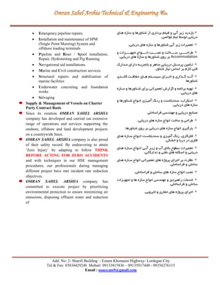 Add: No: 2- Sharifi Building - Emam Khomaini Highway- Lordegan City
Tel & Fax: 03834429248 Mobail: 09133815836 – 09135917448 - 09356276115
Email : osaco.ms9@gmail.com
 Emergency pipeline repairs.
 Installation and maintenance of SPM
(Single Point Mooring) System and
offshore loading terminals
 Pipeline and Riser / Spool installation,
Repair, Hydrotesting and Pig Running.
 Navigational aid installations.
 Marine and Civil construction services.
 Structural repairs and stabilization of
marine facilities
 Underwater concreting and foundation
works
 Salvaging
Supply & Management of Vessels on Charter
Party Contract Basis
Since its creation OMRAN SAHEL ARSHIA
company has developed and carried out extensive
range of operations and services supporting the
onshore, offshore and land development projects
on a countrywide basis.
OMRAN SAHEL ARSHIA company is also proud
of their safety record. By endeavoring to attain
‘Zero Injury’ by adapting to follow THINK
BEFORE ACTING FOR ZERO ACCIDENTS
and with techniques in our HSE management
procedures, our professionals during managing
different project have met incident rate reduction
objectives.
OMRAN SAHEL ARSHIA company has
committed to execute project by prioritizing
environmental protection to ensure minimizing air
emissions, disposing effluent water and reduction
of
‫هرای‬ ‫سازه‬ ‫و‬ ‫شناورها‬ ‫از‬ ‫برداری‬ ‫فیلم‬ ‫و‬ ‫آبي‬ ‫زير‬ ‫بازديد‬
.‫غواصي‬ ‫تیم‬ ‫توسط‬ ‫دريايي‬
‫زير‬ ‫تعمیرات‬.‫دريايي‬ ‫های‬ ‫سازه‬ ‫و‬ ‫شناورها‬ ‫آبي‬
‫و‬ ‫تجهیرررررزات‬ ‫انررررروا‬ ‫نصرررررب‬ ‫و‬ ‫سررررراخت‬ ،‫طراحررررري‬
Accommodation‫شناورها‬ ‫روی‬ ‫بر‬.‫دريايي‬ ‫های‬ ‫سازه‬ ‫و‬
‫مردارك‬ ‫دارای‬ ‫باتجربره‬ ‫و‬ ‫مراهر‬ ‫دريرايي‬ ‫پرسرنل‬ ‫ترأمین‬
.‫شناور‬ ‫نیاز‬ ‫اساس‬ ‫بر‬ ‫الزم‬ ‫فني‬
‫کاترردی‬ ‫ررت‬ ‫حفا‬ ‫هررای‬ ‫سیسررتم‬ ‫اجرررای‬ ‫و‬ ‫اری‬ ‫گرر‬ ‫آنررد‬
‫شناورها‬
‫سرازه‬ ‫و‬ ‫شرناورها‬ ‫برای‬ ‫تعمیراتي‬ ‫گزارش‬ ‫و‬ ‫برنامه‬ ‫تهیه‬
.‫دريايي‬ ‫های‬
‫و‬ ‫شرناورها‬ ‫انروا‬ ‫آمیرزی‬ ‫رنر‬ ‫و‬ ‫سندبالست‬ ،‫اسكراب‬
.‫دريايي‬ ‫های‬ ‫سازه‬
‫فراساحلي‬ ‫مهندسي‬ ‫و‬ ‫دريايي‬ ‫صنايع‬
.‫دريايي‬ ‫های‬ ‫سازه‬ ‫انوا‬ ‫ساخت‬ ‫و‬ ‫طراحي‬
.‫شناورها‬ ‫روی‬ ‫بر‬ ‫دريايي‬ ‫های‬ ‫سازه‬ ‫انوا‬ ‫بارگیری‬
‫هرای‬ ‫سرازه‬ ‫انروا‬ ‫سندبالسرت‬ ‫و‬ ‫آمیرزی‬ ‫رن‬ ،‫فلزکاری‬
.‫خشكي‬ ‫و‬ ‫دريا‬ ‫در‬ ‫فلزی‬
‫هرای‬ ‫سرازه‬ ‫انروا‬ ‫آبري‬ ‫زيرر‬ ‫و‬ ‫آب‬ ‫باالی‬ ‫سگوح‬ ‫تعمیرات‬
‫درياي‬.‫تدارکاتي‬ ‫و‬ ‫نفتي‬ ‫های‬ ‫اسكله‬ ‫و‬ ‫ي‬
‫هرای‬ ‫سرازه‬ ‫انوا‬ ‫تعمیراتي‬ ‫های‬ ‫پروژه‬ ‫اجرای‬ ‫بر‬ ‫نظارت‬
.‫فراساحلي‬ ‫و‬ ‫ساحلي‬
.‫فراساحلي‬ ‫و‬ ‫ساحلي‬ ‫های‬ ‫سازه‬ ‫انوا‬ ‫نصب‬
‫تجهیرزات‬ ‫و‬ ‫ها‬ ‫سازه‬ ‫انوا‬ ‫مهندسي‬ ‫و‬ ‫راهبردی‬ ‫خدمات‬
.‫فراساحلي‬ ‫و‬ ‫ساحلي‬
.‫اليروبي‬ ‫و‬ ‫حفاری‬ ‫های‬ ‫پروژه‬ ‫اجرای‬
 
