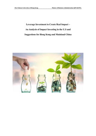 The Chinese University of Hong Kong Master of Business Administration QIN KONG
Leverage Investment to Create Real Impact –
An Analysis of Impact Investing in the U.S and
Suggestions for Hong Kong and Mainland China
 