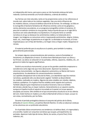 se independiza del marco, pero poco a poco se irán haciendo estatuas de bulto
redondo. Continúa teniendo una función didáctica, a demás de estética.
Sus formas son más naturales, tanto en las proporciones como en las referencias al
mundo real, sobre todo en los motivos vegetales. Hay una cierta influencia de
los modelos clásicos, se busca la belleza natural de las formas. Sin embargo, no falta en
la iconografía el bestiario fantástico de influencia oriental, como en las gárgolas y
ciertos elementos secundarios, es un programa iconográfico similar al románico. El
peso de la tradición románica es muy grande, hasta el punto de que en el siglo XIII la
escultura aún está subordinada a la arquitectura. El conjunto tiene un sentido
narrativo en el que se destacan los sentimientos nobles y la melancolía de la
imagen. Las imágenes se comunican entre sí expresando sentimientos: alegría, tristeza,
dolor, etc., hasta llegar al patetismo en el siglo XV. La divinidad se humaniza, el Cristo
majestad pasa a ser el Hijo del Hombre, y la Virgen reina a Virgen madre. Reaparece el
retrato.
El material preferido para la escultura es la piedra, pero también la madera,
generalmente policromada.
Se rompen algunos convencionalismos del románico, como la frontalidad, el
hieratismo y la adaptación al marco. El artista tiene libertad para hacer sus obras y
las firmará. Las obras se colocarán en las portadas, sillerías, sepulcros, retablos, etc., en
general en todos los lugares significativos.
Existirá una escultura monumental, ya que en las grandes catedrales empezaron a
considerarse como algo más que mera decoración. Aparecen las estatuas
columnas monumentales. Las figuras adquieren autonomía y se liberan del marco
arquitectónico. Se abandonan los convencionalismos románicos.
Los capiteles desaparecen de la vista de los fieles, y se abandonan aquí los motivos
narrativos, quedando sólo una decoración vegetal. También se desarrollarán
los retablos, realizados en madera. Algunos de estos retablos son móviles: dípticos,
trípticos y polípticos. En el gótico final los retablos serán soporte de la pintura.
También adquiere gran importancia la escultura funeraria. Este es el ámbito
del retrato y donde hay un mayor realismo. Generalmente es un sepulcro exento,
aunque en España triunfa el sepulcro incrustado en la pared, en la que aparece
esculpida una escena. Otro ámbito en el que encontramos esculturas es en las sillerías
del coro. Están hechas en madera y en ellas la libertad del artista es mayor, ya que no
son vistas, normalmente, por los fieles.
Durante el período protogótico destaca el conjunto del pórtico de la Gloria,
atribuido al maestro Mateo, y el pórtico Real de Chartres. En ellos se observan estatuas
en las columnas con un profundo naturalismo.
En el período clásico encontramos una tendencia a la belleza ideal, a la ingenuidad y
a la sencillez. Suelen ser conjuntos narrativos que ocupan, principalmente, las
portadas. Aparecen todo tipo de temas, María, los santos, el juicio final, Cristo
redentor, etc.
 