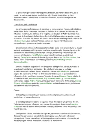 El gótico flamígero se caracteriza por la utilización, de manera decorativa, de la
curva y la contracurva, que da movimiento a las figuras. La escultura se hace
totalmente exenta y se difunde la estatuaria funeraria. Los artistas dejan de ser
desconocidos.
La escultura gótica en Europa
Las primeras manifestaciones de escultura se encuentran en Francia, sobre todo en
las fachadas de las catedrales. Destacan: la fachada de la catedral de Chartres, de
influencia románica, los pórticos de la Virgen y San Esteban de Notre-Dame de París
y portada de la de la catedral de Reims. En el siglo XIV la escultura se vuelve exenta y
se traslada al interior del templo. En Francia destaca la escuela borgoñesa, y dentro de
ella Claus Sluter, que realiza el Pozo de Moisés con figuras individualizadas:
encapuchados y gentes en actitudes naturales.
En Alemania la influencia francesa es tan notable como en la arquitectura. La mayor
parte de las obras escultóricas están en el interior del templo. Destacan las obras de
las catedrales de Bamberg, Estrasburgo, Friburgo, Núremberg y Naumburgo. Se
conocen artistas como Hans Multscher, que hizo el retablo de la catedral de
Sterzing; Georg Syrlin: retablo de San Wolfgang en Salzburgo; Veit Stosz el viejo, que
trabaja en las catedrales de Núremberg y Cracovia; Adam Krafft y Tilmann
Riemenschneider.
En Italia no se dan las portadas con programas iconográficos. La escultura está al
servicio del mobiliario de las iglesias y del arte funerario. Aquí se rechaza
la estética románica a favor de una más clásica. Destaca Nicolás Pisano que hace el
púlpito del baptisterio de Pisa y el de la catedral de Siena, en el que se observan
influencias de los sarcófagos romanos. También destacan Giovanni Pisano: púlpito de
la catedral de Pisa, Arnulfo di Cambio, fray Guillermo de Pisa, y Tino di Camaino.
En Florencia trabaja Andrea Pisano, en las puertas de baptisterio de Florencia, Andrea
Orcagna y Nino Pisano. Además, Lorenzo Maitani realiza obras como las fachadas de
las catedrales de Siena y Orvieto.
España
En España podemos distinguir cuatro períodos: el protogótico, el clásico, el
manierista y el hispano flamenco.
El período protogótico abarca la segunda mitad del siglo XII y la primera del XIII.
Todavía mantiene una influencia muy grande del románico. Se conoce al maestro
Mateo que hace el pórtico de la Gloria en Santiago, la cámara Santa de Oviedo, y San
Vicente de Ávila.
En el período clásico, mediados del siglo XIII, se entronca con la tradición francesa.
Destacan las portadas de las catedrales de Burgos y León. También sobresalen
los sepulcros. Existen tres talleres: el de Burgos (puertas Sarmental y Coronería), el
de León (Virgen Blanca, obispo san Mauricio) y el de Palencia.
 