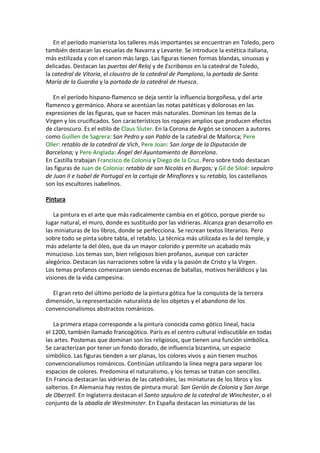 En el período manierista los talleres más importantes se encuentran en Toledo, pero
también destacan las escuelas de Navarra y Levante. Se introduce la estética italiana,
más estilizada y con el canon más largo. Las figuras tienen formas blandas, sinuosas y
delicadas. Destacan las puertas del Reloj y de Escribanos en la catedral de Toledo,
la catedral de Vitoria, el claustro de la catedral de Pamplona, la portada de Santa
María de la Guardia y la portada de la catedral de Huesca.
En el período hispano-flamenco se deja sentir la influencia borgoñesa, y del arte
flamenco y germánico. Ahora se acentúan las notas patéticas y dolorosas en las
expresiones de las figuras, que se hacen más naturales. Dominan los temas de la
Virgen y los crucificados. Son característicos los ropajes amplios que producen efectos
de claroscuro. Es el estilo de Claus Sluter. En la Corona de Argón se conocen a autores
como Guillen de Sagrera: San Pedro y san Pablo de la catedral de Mallorca; Pere
Oller: retablo de la catedral de Vich, Pere Joan: San Jorge de la Diputación de
Barcelona; y Pere Anglada: Ángel del Ayuntamiento de Barcelona.
En Castilla trabajan Francisco de Colonia y Diego de la Cruz. Pero sobre todo destacan
las figuras de Juan de Colonia: retablo de san Nicolás en Burgos; y Gil de Siloé: sepulcro
de Juan II e Isabel de Portugal en la cartuja de Miraflores y su retablo, los castellanos
son los escultores isabelinos.
Pintura
La pintura es el arte que más radicalmente cambia en el gótico, porque pierde su
lugar natural, el muro, donde es sustituido por las vidrieras. Alcanza gran desarrollo en
las miniaturas de los libros, donde se perfecciona. Se recrean textos literarios. Pero
sobre todo se pinta sobre tabla, el retablo. La técnica más utilizada es la del temple, y
más adelante la del óleo, que da un mayor colorido y permite un acabado más
minucioso. Los temas son, bien religiosos bien profanos, aunque con carácter
alegórico. Destacan las narraciones sobre la vida y la pasión de Cristo y la Virgen.
Los temas profanos comenzaron siendo escenas de batallas, motivos heráldicos y las
visiones de la vida campesina.
El gran reto del último período de la pintura gótica fue la conquista de la tercera
dimensión, la representación naturalista de los objetos y el abandono de los
convencionalismos abstractos románicos.
La primera etapa corresponde a la pintura conocida como gótico lineal, hacia
el 1200, también llamado francogótico. París es el centro cultural indiscutible en todas
las artes. Postemas que dominan son los religiosos, que tienen una función simbólica.
Se caracterizan por tener un fondo dorado, de influencia bizantina, un espacio
simbólico. Las figuras tienden a ser planas, los colores vivos y aún tienen muchos
convencionalismos románicos. Continúan utilizando la línea negra para separar los
espacios de colores. Predomina el naturalismo, y los temas se tratan con sencillez.
En Francia destacan las vidrieras de las catedrales, las miniaturas de los libros y los
salterios. En Alemania hay restos de pintura mural: San Gerión de Colonia y San Jorge
de Oberzell. En Inglaterra destacan el Santo sepulcro de la catedral de Winchester, o el
conjunto de la abadía de Westminster. En España destacan las miniaturas de las
 