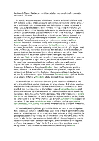 Cantigas de Alfonso X y diversos frontales y retablos para las principales catedrales
castellanas y catalanas.
La segunda etapa corresponde a la Italia del Trecento, o pintura italogótica, siglo
XIV, en la que también encontramos una fuerte influencia bizantina «manera greca», y
de la antigüedad clásica. Este será el germen de la pintura moderna: desaparece la
línea negra. Surge el claroscuro, lo que revela su preocupación por el volumen y la
profundidad. Esto conduce al estudio de la perspectiva y la plasmación de los estados
anímicos y el sentimiento. Existe pintura mural y sobre tabla, mosaicos, y se observan
ciertas tendencias que desembocarán en el Renacimiento. Podemos distinguir tres
escuelas: la toscana, cuyo máximo representante es Giunta Pisano: Madona de la
catedral de Pistoia; la escuela romana, cuyo máximo representante es Pietro
Cavallini: Nacimiento y muerte de María, Anunciación, Natividad; y la escuela
florentina, cuyo máximo representante es Giotto di Bondone, es el artista más
conocido: frescos de las capillas de los Bardi y Peruzzi, Madona de Uffizi, Virgen con el
Niño, Crucifixión, su aventura es la conquista de la técnica, el estudio del espacio, la
perspectiva lineal, la coloración objetiva, la luz y la degradación de los colores. Dota a
sus composiciones de volumen y corporeidad hasta llegar a los personajes
esculturales. Giotto se inspira en la naturaleza, lo que rompe con la tradición bizantina.
Centra su prioridad en la figura humana, tratándolas de manera individual. Concibe
los espacios de manera arquitectónica, por lo que incluye rocas y elementos
arquitectónicos en sus composiciones, no sin cierta ingenuidad. Otro pintor
importante de la escuela florentina es Cimabue: Dante en el Purgatorio. Mantiene
ciertos elementos de la tradición bizantina, pero consigue éxitos innegables en el
conocimiento de la perspectiva, el volumen y la monumentalidad de sus figuras. La
escuela florentina entró en España de la mano de Gerardo Starnina: capilla de San Blas
en la catedral de Toledo y Delio Delli: retablo de la catedral de Salamanca.
En Italia también hay una escuela en Siena, que se caracteriza por hacer un arte
cortesano, colorista, cromático e irreal, con los fondos dorados de tradición bizantina.
Por sus características tienen una entidad aparte. Ofrece una visión idealizada de la
realidad. Es el modelo que más se difundió por Europa. Duccio di Buoninsegna es el
pintor más conocido, por su refinamiento, sus composiciones sin tensión dramática y
su expresión delicada: Madona Rucellai, La maestá. Otro pintor importante es Simone
Martini, de marcado espíritu cortesano: San Luis de Toulouse, Anunciación. La escuela
de Siena llegará en el siglo XIV a Cataluña. Aquí destacan Jaume Ferrer Bassa: capilla de
San Miguel de Pedralbes, Ramón Destorrents: retablo de Iravalls, y los Hermanos
Serra; Francisco, Joan, Jaume y Pere: retablo de Pentecostés de la catedral de Manresa.
La última etapa corresponde al gótico internacional, en torno al 1400. Este género
tiene unos rasgos comunes en toda Europa. Es un estilo protegido por la nobleza y los
reyes. Se caracteriza por su afición al lujo, los colores brillantes, el dibujo curvilíneo, las
pocas preocupaciones espaciales y por ser un estilo un tanto decorativo. Presta mucha
atención a los detalles, pero continúa utilizando el fondo dorado. Surge de la síntesis
del estilo italiano de Siena en la corte de Borgoña. El resultado es un estilo elegante,
artificioso y extravagante. Tratará de glorificar a una nobleza feudal que se está
extinguiendo. El gótico internacional se extiende por toda Europa con Jean
 