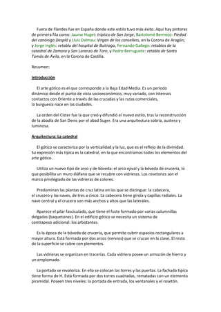 Fuera de Flandes fue en España donde este estilo tuvo más éxito. Aquí hay pintores
de primera fila como: Jaume Huget: tríptico de San Jorge, Bartolomé Bermejo: Piedad
del canónigo Desplá y Lluis Dalmau: Virgen de los consellers, en la Corona de Aragón;
y Jorge Inglés: retablo del hospital de Buitrago, Fernando Gallego: retablos de la
catedral de Zamora y San Lorenzo de Toro, y Pedro Berruguete: retablo de Santo
Tomás de Ávila, en la Corona de Castilla.
Resumen:
Introducción
El arte gótico es el que corresponde a la Baja Edad Media. Es un período
dinámico desde el punto de vista socioeconómico, muy variado, con intensos
contactos con Oriente a través de las cruzadas y las rutas comerciales,
la burguesía nace en las ciudades.
La orden del Císter fue la que creó y difundió el nuevo estilo, tras la reconstrucción
de la abadía de San Denis por el abad Suger. Era una arquitectura sobria, austera y
luminosa.
Arquitectura: La catedral
El gótico se caracteriza por la verticalidad y la luz, que es el reflejo de la divinidad.
Su expresión más típica es la catedral, en la que encontramos todos los elementos del
arte gótico.
Utiliza un nuevo tipo de arco y de bóveda: el arco ojival y la bóveda de crucería, lo
que posibilita un muro diáfano que se recubre con vidrieras. Los rosetones son el
marco privilegiado de las vidrieras de colores.
Predominan las plantas de cruz latina en las que se distingue: la cabecera,
el crucero y las naves, de tres a cinco. La cabecera tiene girola y capillas radiales. La
nave central y el crucero son más anchos y altos que las laterales.
Aparece el pilar fasciculado, que tiene el fuste formado por varias columnillas
delgadas (baquetones). En el edificio gótico se necesita un sistema de
contrapeso adicional: los arbotantes.
Es la época de la bóveda de crucería, que permite cubrir espacios rectangulares a
mayor altura. Está formada por dos arcos (nervios) que se cruzan en la clave. El resto
de la superficie se cubre con plementos.
Las vidrieras se organizan en tracerías. Cada vidriera posee un armazón de hierro y
un emplomado.
La portada se revaloriza. En ella se colocan las torres y las puertas. La fachada típica
tiene forma de H. Está formada por dos torres cuadradas, rematadas con un elemento
piramidal. Poseen tres niveles: la portada de entrada, los ventanales y el rosetón.
 