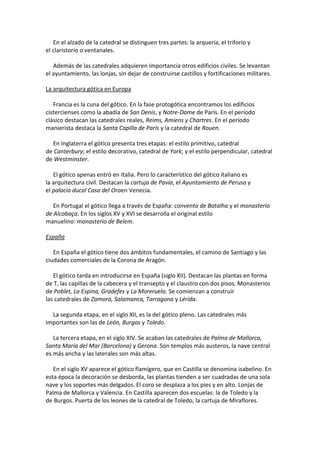 En el alzado de la catedral se distinguen tres partes: la arquería, el triforio y
el claristorio o ventanales.
Además de las catedrales adquieren importancia otros edificios civiles. Se levantan
el ayuntamiento, las lonjas, sin dejar de construirse castillos y fortificaciones militares.
La arquitectura gótica en Europa
Francia es la cuna del gótico. En la fase protogótica encontramos los edificios
cistercienses como la abadía de San Denis, y Notre-Dame de París. En el período
clásico destacan las catedrales reales, Reims, Amiens y Chartres. En el período
manierista destaca la Santa Capilla de París y la catedral de Rouen.
En Inglaterra el gótico presenta tres etapas: el estilo primitivo, catedral
de Canterbury; el estilo decorativo, catedral de York; y el estilo perpendicular, catedral
de Westminster.
El gótico apenas entró en Italia. Pero lo característico del gótico italiano es
la arquitectura civil. Destacan la cartuja de Pavía, el Ayuntamiento de Perusa y
el palacio ducal Casa del Oroen Venecia.
En Portugal el gótico llega a través de España: convento de Batalha y el monasterio
de Alcobaça. En los siglos XV y XVI se desarrolla el original estilo
manuelino: monasterio de Belem.
España
En España el gótico tiene dos ámbitos fundamentales, el camino de Santiago y las
ciudades comerciales de la Corona de Aragón.
El gótico tarda en introducirse en España (siglo XII). Destacan las plantas en forma
de T, las capillas de la cabecera y el transepto y el claustro con dos pisos. Monasterios
de Poblet, La Espina, Gradefes y La Moreruela. Se comienzan a construir
las catedrales de Zamora, Salamanca, Tarragona y Lérida.
La segunda etapa, en el siglo XII, es la del gótico pleno. Las catedrales más
importantes son las de León, Burgos y Toledo.
La tercera etapa, en el siglo XIV. Se acaban las catedrales de Palma de Mallorca,
Santa María del Mar (Barcelona) y Gerona. Son templos más austeros, la nave central
es más ancha y las laterales son más altas.
En el siglo XV aparece el gótico flamígero, que en Castilla se denomina isabelino. En
esta época la decoración se desborda, las plantas tienden a ser cuadradas de una sola
nave y los soportes más delgados. El coro se desplaza a los pies y en alto. Lonjas de
Palma de Mallorca y Valencia. En Castilla aparecen dos escuelas: la de Toledo y la
de Burgos. Puerta de los leones de la catedral de Toledo, la cartuja de Miraflores.
 