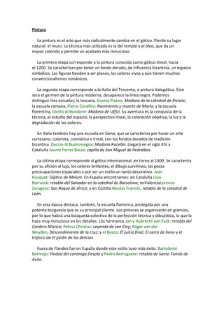 Pintura
La pintura es el arte que más radicalmente cambia en el gótico. Pierde su lugar
natural: el muro. La técnica más utilizada es la del temple y el óleo, que da un
mayor colorido y permite un acabado más minucioso.
La primera etapa corresponde a la pintura conocida como gótico lineal, hacia
el 1200. Se caracterizan por tener un fondo dorado, de influencia bizantina, un espacio
simbólico. Las figuras tienden a ser planas, los colores vivos y aún tienen muchos
convencionalismos románicos.
La segunda etapa corresponde a la Italia del Trecento, o pintura italogótica. Este
será el germen de la pintura moderna, desaparece la línea negra. Podemos
distinguir tres escuelas; la toscana, Giunta Pisano: Madona de la catedral de Pistoia;
la escuela romana, Pietro Cavallini: Nacimiento y muerte de María; y la escuela
florentina, Giotto di Bondone: Madona de Uffizi. Su aventura es la conquista de la
técnica, el estudio del espacio, la perspectiva lineal, la coloración objetiva, la luz y la
degradación de los colores.
En Italia también hay una escuela en Siena, que se caracteriza por hacer un arte
cortesano, colorista, cromático e irreal, con los fondos dorados de tradición
bizantina. Duccio di Buoninsegna: Madona Rucellai. Llegará en el siglo XIV a
Cataluña Jaume Ferrer Bassa: capilla de San Miguel de Pedralbes.
La última etapa corresponde al gótico internacional, en torno al 1400. Se caracteriza
por su afición al lujo, los colores brillantes, el dibujo curvilíneo, las pocas
preocupaciones espaciales y por ser un estilo un tanto decorativo. Jean
Fouquet: Díptico de Melum. En España encontramos: en Cataluña Lluis
Borrassà: retablo del Salvador en la catedral de Barcelona; enValenciaLorenzo
Zaragoza: San Roque de Jérica; y en Castilla Nicolás Francés: retablo de la catedral de
León.
En esta época destaca, también, la escuela flamenca, protegida por una
potente burguesía que es su principal cliente. Los pintores se organizarán en gremios,
por lo que habrá una búsqueda colectiva de la perfección técnica y dibujística, lo que la
hace muy minuciosa en los detalles. Los hermanos Jan y Hubrecht van Eyck: retablo del
Cordero Místico; Petrus Christus: Leyenda de san Eloy; Roger van der
Weyden, Descendimiento de la cruz; y el Bosco: El juicio final, El carro de heno y el
tríptico de El jardín de las delicias.
Fuera de Flandes fue en España donde este estilo tuvo más éxito. Bartolomé
Bermejo: Piedad del canónigo Desplá y Pedro Berruguete: retablo de Santo Tomás de
Ávila.
 