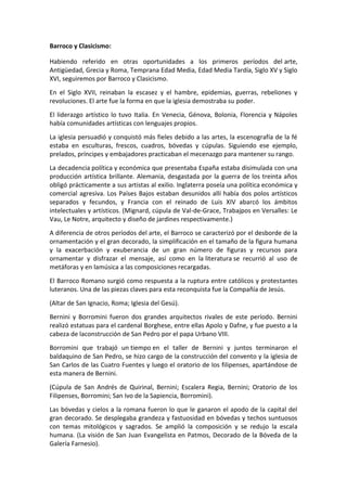 Barroco y Clasicismo:
Habiendo referido en otras oportunidades a los primeros períodos del arte,
Antigüedad, Grecia y Roma, Temprana Edad Media, Edad Media Tardía, Siglo XV y Siglo
XVI, seguiremos por Barroco y Clasicismo.
En el Siglo XVII, reinaban la escasez y el hambre, epidemias, guerras, rebeliones y
revoluciones. El arte fue la forma en que la iglesia demostraba su poder.
El liderazgo artístico lo tuvo Italia. En Venecia, Génova, Bolonia, Florencia y Nápoles
había comunidades artísticas con lenguajes propios.
La iglesia persuadió y conquistó más fieles debido a las artes, la escenografía de la fé
estaba en esculturas, frescos, cuadros, bóvedas y cúpulas. Siguiendo ese ejemplo,
prelados, príncipes y embajadores practicaban el mecenazgo para mantener su rango.
La decadencia política y económica que presentaba España estaba disimulada con una
producción artística brillante. Alemania, desgastada por la guerra de los treinta años
obligó prácticamente a sus artistas al exilio. Inglaterra poseía una política económica y
comercial agresiva. Los Países Bajos estaban desunidos allí había dos polos artísticos
separados y fecundos, y Francia con el reinado de Luis XIV abarcó los ámbitos
intelectuales y artísticos. (Mignard, cúpula de Val-de-Grace, Trabajpos en Versalles: Le
Vau, Le Notre, arquitecto y diseño de jardines respectivamente.)
A diferencia de otros períodos del arte, el Barroco se caracterizó por el desborde de la
ornamentación y el gran decorado, la simplificación en el tamaño de la figura humana
y la exacerbación y exuberancia de un gran número de figuras y recursos para
ornamentar y disfrazar el mensaje, así como en la literatura se recurrió al uso de
metáforas y en lamúsica a las composiciones recargadas.
El Barroco Romano surgió como respuesta a la ruptura entre católicos y protestantes
luteranos. Una de las piezas claves para esta reconquista fue la Compañía de Jesús.
(Altar de San Ignacio, Roma; Iglesia del Gesú).
Bernini y Borromini fueron dos grandes arquitectos rivales de este período. Bernini
realizó estatuas para el cardenal Borghese, entre ellas Apolo y Dafne, y fue puesto a la
cabeza de laconstrucción de San Pedro por el papa Urbano VIII.
Borromini que trabajó un tiempo en el taller de Bernini y juntos terminaron el
baldaquino de San Pedro, se hizo cargo de la construcción del convento y la iglesia de
San Carlos de las Cuatro Fuentes y luego el oratorio de los filipenses, apartándose de
esta manera de Bernini.
(Cúpula de San Andrés de Quirinal, Bernini; Escalera Regia, Bernini; Oratorio de los
Filipenses, Borromini; San Ivo de la Sapiencia, Borromini).
Las bóvedas y cielos a la romana fueron lo que le ganaron el apodo de la capital del
gran decorado. Se desplegaba grandeza y fastuosidad en bóvedas y techos suntuosos
con temas mitológicos y sagrados. Se amplió la composición y se redujo la escala
humana. (La visión de San Juan Evangelista en Patmos, Decorado de la Bóveda de la
Galería Farnesio).
 