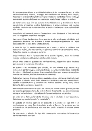 En otros períodos del arte se prefirió el clasicismo de los hermanos Carracci al estilo
del controvertido y violento Caravaggio. Este desdeñaba de Rafael y de lo antiguo,
haciendo un culto de lo feo y lo trivial. Representaba una realidad de manera brutal, ya
que conocía la dureza de la vida por experiencia propia, lo expresaba en su pintura.
La manera única que tuvo de capturar la luz teatralizando y dramatizando fue la
característica principal de su obra. Dedicándose a la pintura religiosa, creó cuadros
sombríos y severos que quizás acercaban al hombre con falacias a una espiritualidad
más sincera.
Luego hubo una oleada de pintores Caravaggistas, como Georges de la Tour, Hendrick
Janz Ter Brugghen o Valentín de Boulogne.
La construcción de San Pedro en Roma aspiraba a reforzar el poder eclesiástico y el
predominio espiritual del Vaticano a través del tiempo asegurándole un papel
destacado entre el resto de los Estados de Italia.
A partir del siglo XVI, también se comenzó, en la pintura, a valorar lo cotidiano, una
naturaleza muerta, una mesa servida, un personaje comiendo. (El comedor de Habas,
Naturaleza muerta con cabeza de carnero).
Diego Velázquez fue el representante de la escuela española, desde la humilde
realidad cotidiana marcó la pintura e influenció la historia.
Era un pintor cortesano que realizaba retratos oficiales, proponiendo poses naturales
para expresar la humanidad del modelo.
En cuanto a las tonalidades que utilizaba, en una primera etapa estuvo muy
influenciado por Caravaggio, para luego trabajar con una pincelada rápida mezclando
los colores y dándoles la sensación de aterciopelado. Llegó a ser un espectacular pintor
realista. (Las meninas, El bufón don Sebastián de Morra).
Rubens fue inventor de composiciones exaltadas, pintor colorista, artista intelectual,
embajador ocasional y amigo de los soberanos. Confirió a su obra color y movimiento,
celebró el cuerpo humano y construyó una fórmula personal. (El rey bebe, Silenio
borracho, Consecuencias de la guerra).
Rembrandt fue considerado el poeta del claroscuro, uno de los más grandes pintores
de todos los períodos del arte. Su audacia formal desconcertó a sus contemporáneos
pero a su vez fue imitado y estimado por la fuerza emocional de sus retratos.
(El pintor en su Taller, Autorretrato del artista ante el caballete, El buey deshollado,
Retrato de una pareja, llamado “La novia judía”).
El grabado en madera apareció en Occidente a mediados de siglo XVI, y el
confeccionado en cobre fue desarrollado gracias a Durero. Era preferido por los
artistas el uso de aguafuertes y buril. Con esta técnica novedosa la obra de arte se
pluralizó.
De esta manera, y a finales del siglo XVII, cerramos una nueva etapa de los períodos
delarte a través de la historia.
 