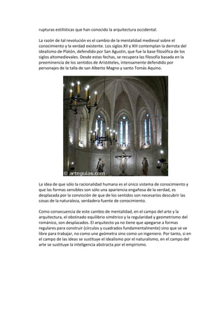 rupturas estilísticas que han conocido la arquitectura occidental.
La razón de tal revolución es el cambio de la mentalidad medieval sobre el
conocimiento y la verdad existente. Los siglos XII y XIII contemplan la derrota del
idealismo de Platón, defendido por San Agustín, que fue la base filosófica de los
siglos altomedievales. Desde estas fechas, se recupera las filosofía basada en la
preeminencia de los sentidos de Aristóteles, intensamente defendido por
personajes de la talla de san Alberto Magno y santo Tomás Aquino.
La idea de que sólo la racionalidad humana es el único sistema de conocimiento y
que las formas sensibles son sólo una apariencia engañosa de la verdad, es
desplazada por la convicción de que de los sentidos son necesarios descubrir las
cosas de la naturaleza, verdadera fuente de conocimiento.
Como consecuencia de este cambio de mentalidad, en el campo del arte y la
arquitectura, el obstinado equilibrio simétrico y la regularidad y geometrismo del
románico, son desplazados. El arquitecto ya no tiene que apegarse a formas
regulares para construir (círculos y cuadrados fundamentalmente) sino que se ve
libre para trabajar, no como une geómetra sino como un ingeniero. Por tanto, si en
el campo de las ideas se sustituye el idealismo por el naturalismo, en el campo del
arte se sustituye la inteligencia abstracta por el empirismo.
 