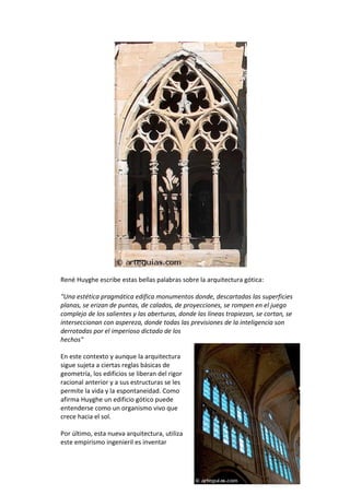 René Huyghe escribe estas bellas palabras sobre la arquitectura gótica:
"Una estética pragmática edifica monumentos donde, descartadas las superficies
planas, se erizan de puntas, de calados, de proyecciones, se rompen en el juego
complejo de los salientes y las aberturas, donde las líneas tropiezan, se cortan, se
interseccionan con aspereza, donde todas las previsiones de la inteligencia son
derrotadas por el imperioso dictado de los
hechos"
En este contexto y aunque la arquitectura
sigue sujeta a ciertas reglas básicas de
geometría, los edificios se liberan del rigor
racional anterior y a sus estructuras se les
permite la vida y la espontaneidad. Como
afirma Huyghe un edificio gótico puede
entenderse como un organismo vivo que
crece hacia el sol.
Por último, esta nueva arquitectura, utiliza
este empirismo ingenieril es inventar
 