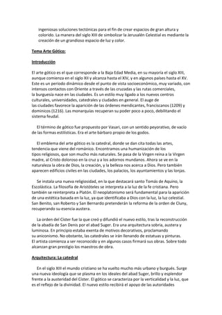 ingeniosas soluciones tectónicas para el fin de crear espacios de gran altura y
colorido. La manera del siglo XIII de simbolizar la Jerusalén Celestial es mediante la
creación de un grandioso espacio de luz y color.
Tema Arte Gótico:
Introducción
El arte gótico es el que corresponde a la Baja Edad Media, en su mayoría el siglo XIII,
aunque comienza en el siglo XII y alcanza hasta el XIV, y en algunos países hasta el XV.
Este es un período dinámico desde el punto de vista socioeconómico, muy variado, con
intensos contactos con Oriente a través de las cruzadas y las rutas comerciales,
la burguesía nace en las ciudades. Es un estilo muy ligado a los nuevos centros
culturales, universidades, catedrales y ciudades en general. El auge de
las ciudades favorece la aparición de las órdenes mendicantes, franciscanos (1209) y
dominicos (1216). Las monarquías recuperan su poder poco a poco, debilitando el
sistema feudal.
El término de gótico fue propuesto por Vasari, con un sentido peyorativo, de vacío
de las formas estilísticas. Era el arte bárbaro propio de los godos.
El emblema del arte gótico es la catedral, donde se dan cita todas las artes,
tendencia que viene del románico. Encontramos una humanización de los
tipos religiosos, que son mucho más naturales. Se pasa de la Virgen reina a la Virgen
madre, al Cristo doloroso en la cruz y a los adornos mundanos. Ahora se ve en la
naturaleza la obra de Dios, la creación, y la belleza nos acerca a Dios. Pero también
aparecen edificios civiles en las ciudades, los palacios, los ayuntamientos y las lonjas.
Se instala una nueva religiosidad, en la que destacará santo Tomás de Aquino, la
Escolástica. La filosofía de Aristóteles se interpreta a la luz de la fe cristiana. Pero
también se reinterpreta a Platón. El neoplatonismo será fundamental para la aparición
de una estética basada en la luz, ya que identificaba a Dios con la luz, la luz celestial.
San Benito, san Roberto y San Bernardo pretenderán la reforma de la orden de Cluny,
recuperando su esencia austera.
La orden del Císter fue la que creó y difundió el nuevo estilo, tras la reconstrucción
de la abadía de San Denis por el abad Suger. Era una arquitectura sobria, austera y
luminosa. En principio estaba exenta de motivos decorativos, proclamando
su aniconismo. No obstante, las catedrales se irán llenando de estatuas y pinturas.
El artista comienza a ser reconocido y en algunos casos firmará sus obras. Sobre todo
alcanzan gran prestigio los maestros de obra.
Arquitectura: La catedral
En el siglo XIII el mundo cristiano se ha vuelto mucho más urbano y burgués. Surge
una nueva ideología que se plasma en los ideales del abad Suger, brillo y esplendor
frente a la austeridad del Císter. El gótico se caracteriza por la verticalidad y la luz, que
es el reflejo de la divinidad. El nuevo estilo recibirá el apoyo de las autoridades
 