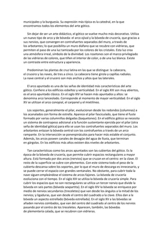 municipales y la burguesía. Su expresión más típica es la catedral, en la que
encontramos todos los elementos del arte gótico.
Sin dejar de ser un arte didáctico, el gótico se vuelve mucho más decorativo. Utiliza
un nuevo tipo de arco y de bóveda: el arco ojival y la bóveda de crucería, que gracias a
sus nervios, que convergen en contrafuertes separados del muro, a través de
los arbotantes; lo que posibilita un muro diáfano que se recubre con vidrieras, que
permiten el paso de una luz tamizada por los colores de los cristales. Esta luz crea
una atmósfera irreal, símbolo de la divinidad. Los rosetones son el marco privilegiado
de las vidrieras de colores, que tiñen el interior de color, o de una luz blanca. Existe
un contraste entre estructura y apariencia.
Predominan las plantas de cruz latina en las que se distingue: la cabecera,
el crucero y las naves, de tres a cinco. La cabecera tiene girola y capillas radiales.
La nave central y el crucero son más anchos y altos que las laterales.
El arco apuntado es una de las señas de identidad más características del arte
gótico. Confiere a los edificios esbeltez y verticalidad. En el siglo XIII son muy abiertos,
es el arco apuntado clásico. En el siglo XIV se hacen más apuntados y altos: se
denomina arco lanceolado. Corresponde al momento de mayor verticalidad. En el siglo
XV se utilizan el arco conopial, el carpanel y el mixtilíneo.
Los soportes, generalmente el pilar, evolucionan desde los redondos (columnas) a
los acanalados con forma de estrella. Aparece el pilar fasciculado, que tiene el fuste
formado por varias columnillas delgadas (baquetones). En el edificio gótico se necesita
un sistema de contrapeso adicional a la función sustentante ejercida por el pilar (otra
seña de identidad gótica) para ello se usan los contrafuertes separados del muro. Los
arbotantes enlazan la bóveda central con los contrafuertes a través de un arco
rampante. En la intersección se ponenpináculos para hacer más estable el conjunto.
Además, los arcos poseen canales de desagüe del agua de lluvia, que terminan
en gárgolas. En los edificios más altos existen dos niveles de arbotantes.
Tan características como los arcos apuntados son las cubiertas del gótico. Es la
época de la bóveda de crucería, que permite cubrir espacios rectangulares a mayor
altura. Está formada por dos arcos (nervios) que se cruzan en el centro: en la clave. El
resto de la superficie se cubre con plementos. Con este sistema todo el peso de la
cubierta descansa sobre los soportes, por lo que el muro de descarga es innecesario, y
se puede cerrar el espacio con grandes ventanales. No obstante, para cubrir toda la
nave siguen empleándose el sistema de arcos fajones. La bóveda de crucería
evoluciona con el tiempo. En el siglo XIII se utiliza la bóveda de crucería simple. Para
cubrir los espacios que no son rectangulares se utiliza un tercer nervio que divide la
bóveda en seis partes (bóveda sexpartita). En el siglo XIV la bóveda se enriquece por
medio de nervios secundarios (treceletes) que van desde los ángulos a la mitad de los
nervios; y ligaduras, que van desde el centro del cuadrado a la clave. Ellos dan a la
bóveda un aspecto estrellado (bóveda estrellada). En el siglo XV a las bóvedas se
añaden nervios combados, que van del centro del cuadrado al centro de los nervios
pasando por el centro de los treceletes. Aparecen, también, las bóvedas
de plementería calada, que se recubren con vidrieras.
 