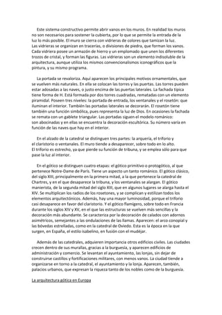 Este sistema constructivo permite abrir vanos en los muros. En realidad los muros
no son necesarios para sostener la cubierta, por lo que se permite la entrada de la
luz lo más posible. El muro se cierra con vidrieras de colores que tamizan la luz.
Las vidrieras se organizan en tracerías, o divisiones de piedra, que forman los vanos.
Cada vidriera posee un armazón de hierro y un emplomado que unen los diferentes
trozos de cristal, y forman las figuras. Las vidrieras son un elemento indisoluble de la
arquitectura, aunque utiliza los mismos convencionalismos iconográficos que la
pintura, y su mismo programa.
La portada se revaloriza. Aquí aparecen los principales motivos ornamentales, que
se vuelven más naturales. En ella se colocan las torres y las puertas. Las torres pueden
estar adosadas a las naves, o justo encima de las puertas laterales. La fachada típica
tiene forma de H. Está formada por dos torres cuadradas, rematadas con un elemento
piramidal. Poseen tres niveles: la portada de entrada, los ventanales y el rosetón: que
iluminan el interior. También las portadas laterales se decorarán. El rosetón tiene
también una función simbólica, pues representa la luz de Dios. En ocasiones la fachada
se remata con un gablete triangular. Las portadas siguen el modelo románico:
son abocinadas y en ellas se encuentra la decoración escultórica. Su número varía en
función de las naves que hay en el interior.
En el alzado de la catedral se distinguen tres partes: la arquería, el triforio y
el claristorio o ventanales. El muro tiende a desaparecer, sobre todo en lo alto.
El triforio es estrecho, ya que pierde su función de tribuna, y se emplea sólo para que
pase la luz al interior.
En el gótico se distinguen cuatro etapas: el gótico primitivo o protogótico, al que
pertenece Notre-Dame de París. Tiene un aspecto un tanto románico. El gótico clásico,
del siglo XIII, principalmente en la primera mitad, a la que pertenece la catedral de
Chartres, y en el que desaparece la tribuna, y los ventanales se alargan. El gótico
manierista, de la segunda mitad del siglo XIII, que en algunos lugares se alarga hasta el
XIV. Se multiplican los radios de los rosetones, y se complican y estilizan todos los
elementos arquitectónicos. Además, hay una mayor luminosidad, porque el triforio
casi desaparece en favor del claristorio. Y el gótico flamígero, sobre todo en Francia
durante los siglos XIV y XV, en el que las estructuras se vuelven más sencillas y la
decoración más abundante. Se caracteriza por la decoración de calados con adornos
asimétricos, semejantes a las ondulaciones de las llamas. Aparecen: el arco conopial y
las bóvedas estrelladas, como en la catedral de Oviedo. Esta es la época en la que
surgen, en España, el estilo isabelino, en fusión con el mudéjar.
Además de las catedrales, adquieren importancia otros edificios civiles. Las ciudades
crecen dentro de sus murallas, gracias a la burguesía, y aparecen edificios de
administración y comercio. Se levantan el ayuntamiento, las lonjas, sin dejar de
construirse castillos y fortificaciones militares, con menos vanos. La ciudad tiende a
organizarse en torno a la catedral, el ayuntamiento y la lonja. Aparecen, también,
palacios urbanos, que expresan la riqueza tanto de los nobles como de la burguesía.
La arquitectura gótica en Europa
 