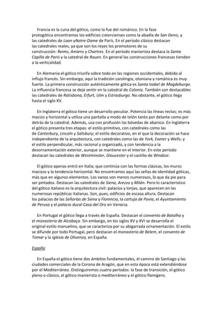 Francia es la cuna del gótico, como lo fue del románico. En la fase
protogótica encontramos los edificios cistercienses como la abadía de San Denis, y
las catedrales de Laon yNotre-Dame de París. En el período clásico destacan
las catedrales reales, ya que son los reyes los promotores de su
construcción: Reims, Amiens y Chartres. En el período manierista destaca la Santa
Capilla de París y la catedral de Rouen. En general las construcciones francesas tienden
a la verticalidad.
En Alemania el gótico triunfa sobre todo en las regiones occidentales, debido al
influjo francés. Sin embargo, aquí la tradición carolingia, otoniana y románica es muy
fuerte. La primera construcción auténticamente gótica es Santa Isabel de Magdeburgo.
La influencia francesa se deja sentir en la catedral de Colonia. También son destacables
las catedrales de Ratisbona, Erfurt, Ulm y Estrasburgo. No obstante, el gótico llega
hasta el siglo XV.
En Inglaterra el gótico tiene un desarrollo peculiar. Potencia las líneas rectas; es más
macizo y horizontal y utiliza una pantalla a modo de telón tanto por delante como por
detrás de la catedral. Además, usa con profusión las bóvedas de abanico. En Inglaterra
el gótico presenta tres etapas: el estilo primitivo, con catedrales como las
de Canterbury, Lincoln y Salisbury; el estilo decorativo, en el que la decoración se hace
independiente de la arquitectura, con catedrales como las de York, Exeter y Wells; y
el estilo perpendicular, más racional y organizado, y con tendencia a la
desornamentación exterior, aunque se mantiene en el interior. En este período
destacan las catedrales de Westminster, Gloucester y el castillo de Windsor.
El gótico apenas entró en Italia; que continúa con las formas clásicas, los muros
macizos y la tendencia horizontal. No encontramos aquí las señas de identidad góticas,
más que en algunos elementos. Los vanos son menos numerosos, lo que da pie para
ser pintados. Destacan las catedrales de Siena, Arezzo y Milán. Pero lo característico
del gótico italiano es la arquitectura civil: palacios y lonjas, que aparecen en las
numerosas repúblicas italianas. Son, pues, edificios de escasa altura. Destacan
los palacios de las Señorías de Siena y Florencia, la cartuja de Pavía, el Ayuntamiento
de Perusa y el palacio ducal Casa del Oro en Venecia.
En Portugal el gótico llega a través de España. Destacan el convento de Batalha y
el monasterio de Alcobaça. Sin embargo, en los siglos XV y XVI se desarrolla el
original estilo manuelino, que se caracteriza por su abigarrada ornamentación. El estilo
se difunde por todo Portugal, pero destacan el monasterio de Belem, el convento de
Tomar y la iglesia de Olivenza, en España.
España
En España el gótico tiene dos ámbitos fundamentales, el camino de Santiago y las
ciudades comerciales de la Corona de Aragón, que en esta época está extendiéndose
por el Mediterráneo. Distinguiremos cuatro períodos: la fase de transición, el gótico
pleno o clásico, el gótico manierista o mediterráneo y el gótico flamígero.
 