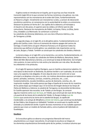 El gótico tarda en introducirse en España, por lo que hay una fase inicial de
transición (siglo XII) en la que conviven las formas románicas y las góticas. Los más
representativos son los monasterios de la orden del Císter, fundamentalmente
en Navarra y Argón. Inicialmente son monasterios rurales, y carecen de decoración
escultórica y pictórica, en consonancia con la austeridad de la orden y su aniconismo.
Destacan las plantas en forma de T, las capillas de la cabecera y el transepto y
el claustro con dos pisos, el superior para las celdas y el inferior para la vida
comunitaria. Destacan los monasterios de Poblet, La Espina, Fitero, La Oliva, Santa
Creu, Gradefes y La Moreruela. Se comienzan a construir
las catedrales de Zamoray Salamanca, con una clara influencia islámica, y las
de Tarragona y Lérida.
La segunda etapa, en el siglo XII, es la del gótico pleno. Fundamentalmente es el
gótico de Castilla y León. Este es el momento de máximo apogeo del camino de
Santiago. El estilo tiene una gran influencia francesa y en él aparecen todos los
elementos que definen el estilo gótico. Las catedrales más importantes son las
de León, Burgos y Toledo. También se construyen las catedrales de Oviedo y Palencia.
La tercera etapa, en el siglo XIV, es la manierista, y se centra, fundamentalmente, en
el Mediterráneo. Se acaban las catedrales de Palma de Mallorca, Barcelona, Santa
María del Mar (Barcelona) y Gerona, y se construye la lonja de Barcelona. Son templos
más austeros, la nave central es más ancha y las laterales son más altas. No abundan
los arbotantes ni los pináculos.
En el siglo XV aparece el gótico flamígero, que en Castilla se denomina isabelino. En
esta época la decoración se desborda, las plantas tienden a ser cuadradas, de una sola
nave y los soportes más delgados. El coro deja de estar en el centro de la nave
principal y se desplaza a los pies y en alto. Los motivos decorativos aparecen en todas
partes: portadas, ventanas, cornisas, cresterías, pináculos, etc., y son,
fundamentalmente, escudos heráldicos, puntas de diamante, conchas, etc., de
inspiración mudéjar. Este estilo parece que llega a España de la mano de los maestros
de los países bajos que trabajan aquí. En la Corona de Aragón destacan las lonjas de
Palma de Mallorca y Valencia, la catedral de Tarragona y la Generalitat de Barcelona.
En Castilla aparecen dos escuelas: la de Toledo y la de Burgos. Se conocen
algunos maestros como Juan de Guas, en Toledo, que construyó San Juan de los Reyes,
y la puerta de los leones de la catedral de Toledo. En Burgos trabaja Juan de
Colonia que construiría las torres de la catedral de Burgos, la capilla del
Condestable; y la cartuja de Miraflores y Simón de Colonia, que construye las fachadas
de San Pablo y San Gregorio en Valladolid. También se construyen la capilla real de
Granada y la catedral de Sevilla. A partir de estos momentos en las ciudades aparecen
palacios que crean un modelo de fachada sobria, como el palacio del Infantado en
Guadalajara.
Escultura
En la escultura gótica se observa una progresiva liberación del marco
arquitectónico y un mayor naturalismo. En principio la escultura se integra en
los elementos arquitectónicos formando parte de las jambas, la estatua columna que
 