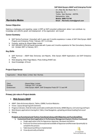 SAP Web Dynpro ABAP and Enterprise Portal
01 Goalsheet
Technical Details.zip
Career Objective
Seeking a challenging and rewarding career in ERP as SAP consultant professional where I can contribute my
knowledge and skills for growth and development of the organization and myself.
Career Summary
 SAP Techno-Functional Consultant with 5 years and 3 months experience in areas of SAP Web Dynpro ABAP
Projects and Enterprise Portal: February 2011 to till date.
 Currently working for Bharat Bijlee Limited.
 SAP HRO-BPO (WFA & Payroll) Associate with 3 years and 3 months experience for Tata Consultancy Services
Ltd : October 2007 to February 2011.
Key Skills
 SAP Technical – ABAP Data Dictionary and Reports, Web Dynpro ABAP Applications and SAP Enterprise
Portal
 Web designing (Web Page Maker), Photo Editing (PAINT.net)
 Good Knowledge of Excel
Project Experience
Primary job roles in Project details
 Web Dynpro ABAP
 ABAP: Data dictionaryobjects, Tables,LSMW,FunctionModules
 Views:Layoutdesigningwithelements
 ProgressIndicator,Hide &Visible andEnable andDisable Elements,MIMEObjects,Cell coloring andPopin
 WebDynpro applicationshavingALV,Table,View Navigation,uploadinganddownloadingfromexcel
 Debug
Projects as Functional and Techno-Functional along with Objective and Functionalities:
1. CustomizedGoal sheetapplicationin Performance ManagementSystem (Techno-Functional)
a. Single applicationreferforAppraisee,Appraiser,ReviewerandAdmin
b. Provisionfordirectandexceptional available of AppraiserandReviewerdynamically to
complete the process
c. Table basedworkflowisimplemented
d. Viewdynamicallyutilization
Ravindra Metre
A-1, Row No. 92, Room No. 7,
Sector No. 21,
Turbhe, Navi Mumbai - 400705,
Maharashtra, India.
Mobile: 8898-712-748
Email : Ravindra.metre@gmail.com
Organization – Bharat Bijlee Limited, Navi Mumbai.
Client : Bharat Bijlee Limited
Duration : February 2011 till date
Environment : Web Dynpro ABAP, SAP Enterprise Portal EP 7.0 and HR
 