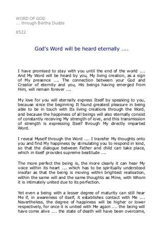 WORD OF GOD
... through Bertha Dudde
8522
God’s Word will be heard eternally ....
I have promised to stay with you until the end of the world ....
And My Word will be heard by you, My living creation, as a sign
of My presence .... The connection between your God and
Creator of eternity and you, His beings having emerged from
Him, will remain forever ....
My love for you will eternally express Itself by speaking to you,
because since the beginning It found greatest pleasure in being
able to be in touch with Its living creations through the Word,
and because the happiness of all beings will also eternally consist
of constantly receiving My strength of love, and this transmission
of strength is expressing Itself through My directly imparted
Word.
I reveal Myself through the Word .... I transfer My thoughts onto
you and find My happiness by stimulating you to respond in kind,
so that the dialogue between Father and child can take place,
which in itself provides supreme beatitude ....
The more perfect the being is, the more clearly it can hear My
voice within its heart .... which has to be spiritually understood
insofar as that the being is moving within brightest realisation,
within the same will and the same thoughts as Mine, with Whom
it is intimately united due to its perfection.
Yet even a being with a lesser degree of maturity can still hear
Me if, in awareness of itself, it establishes contact with Me ....
Nevertheless, the degree of happiness will be higher or lower
respectively, for once it is united with Me again .... the being will
have come alive .... the state of death will have been overcome,
 