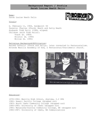 Name:
Sarah Louise Heath Palin

Vitals:

b. February 11, 1964, Sandpoint ID
Parents: Charles (Chuck) Heath and Sally Heath
Husband: Todd Palin (1988, eloped)
Children (with Todd Palin):
     Track (b. 1989)
     Bristol (b. 1990)
     Willow (b. 1995)

Religious Background/Affiliation:
Raised Catholic (Chuck and Sally), later converted to Pentacostalism.
Attends Wasilla Assembly of God, a Pentacostal/Charismatic church.




Education:

1978-1982: Wasilla High School, diploma, 2.2 GPA
1982: Hawaii Pacific College (dropped out)
1983: North Idaho Community College (dropped out)
1984-1985: University of Idaho (dropped out)
1985: Matanuska-Susitna Community College, AK (dropped out)
1986-1987: University of Idaho, BA Communications
 