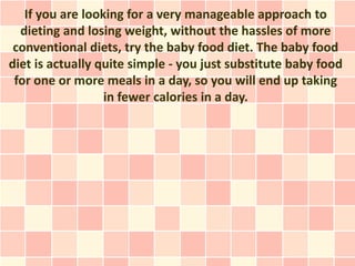 If you are looking for a very manageable approach to
  dieting and losing weight, without the hassles of more
 conventional diets, try the baby food diet. The baby food
diet is actually quite simple - you just substitute baby food
 for one or more meals in a day, so you will end up taking
                  in fewer calories in a day.
 