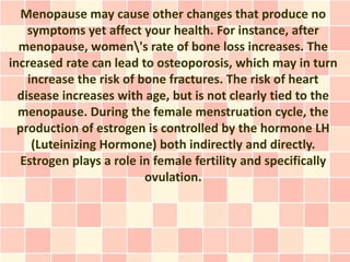 Menopause may cause other changes that produce no
    symptoms yet affect your health. For instance, after
  menopause, women's rate of bone loss increases. The
increased rate can lead to osteoporosis, which may in turn
    increase the risk of bone fractures. The risk of heart
  disease increases with age, but is not clearly tied to the
  menopause. During the female menstruation cycle, the
  production of estrogen is controlled by the hormone LH
     (Luteinizing Hormone) both indirectly and directly.
  Estrogen plays a role in female fertility and specifically
                          ovulation.
 