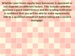 Whether your home equity loan Vancouver is approved or
 not depends on different factors. This includes whether
you have a good credit history and the lending institution
  is confident that you will be able to make repayments.
 Talk to a qualified consultant before taking out a second
                         mortgage.
 