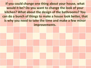 If you could change one thing about your house, what
   would it be? Do you want to change the look of your
 kitchen? What about the design of the bathrooms? You
can do a bunch of things to make a house look better, that
 is why you need to take the time and make a few minor
                     improvements.
 