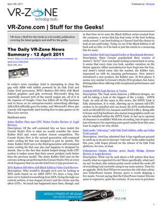 April 12th, 2011                                                                                                       Published by: VR-Zone




VR-Zone.com | Stuff for the Geeks!
                                                                          in that time we've seen the Black Edition series created from
  VR-Zone | Stuff for the Geeks is a bi-weekly publication                the company; a series that has had some of the best looking
  covering the latest gadgets and stuff for the geeks.                    cards around. I say best looking as I haven't had the chance to
                                                                          look at one until today. Today we see if the Black Edition is all
                                                                          bark and no bite, or if its bark is just the entrée to a menacing
The Daily VR-Zone News                                                    bite for main
Summary - 12 April 2011                                                   Antec Kuhler H2O 920 Liquid Cooler @ Benchmark Reviews
Source: http://vr-zone.com/articles/the-daily-vr-zone-news-summary--12-   Description: Since Corsair popularized their version of
april-2011/11859.html                                                     Asetec's "LCLC" (low cost liquid cooling) system back in 2009,
April 12th, 2011                                                          it seems that every time you look, another variation on the
                                                                          theme appears. Other manufacturers have leapt into the fray,
                                                                          and Antec's initial entry into the market, the Kühler 620,
                                                                          impressed us with its amazing performance. Now Antec's
                                                                          introduced a new product, the Kühler 920. At first glance it
                                                                          seems very similar to Corsair's Hydro H70 product, but Antec
In today's news roundup: Intel is attempting to close the                 distinguishes their offering with exceptional performance and
gap with ARM with tablets powered by its Oak Trail and                    features.
Cedar Trail processors; XFX's Radeon HD 6870 1GB Black                    Cubitek HPTX Tank Review @ Vortez
Edition graphics card gets reviewed; Microsoft's Bing has                 Description: The Tank series features 3 different designs, we
reportedly secured 30% of the search engine pie, all of it at             will be taking a look at the biggest of the 3 today - HPTX
the expense of Google; Cisco has killed off its Flip business             Tank. As with all the cases in this series, the HPTX Tank is
unit to focus on its enterprise-centric networking offerings;             fully aluminium. It is wide, allowing up to 190mm tall CPU
AIKA SEA officially goes live today, and Microsoft's Xbox 360             coolers to be installed and can house XL-ATX motherboards
console will reportedly start hosting free-to-play games on its           such as GIGABYTE's G1 Assassin and EVGA's SR-2. Being able
Xbox Live service.                                                        to house such big hardware also means long graphics cards can
Hardware news                                                             also be installed within the HPTX Tank, in fact up to 340mm
                                                                          of clearance is available! With lots of cooling, lots of space and
Antec Kuhler H20 920 CPU Water Cooler Review @ Legit                      lots of features I'm expecting some good results from this case,
Reviews                                                                   Lian Li ought to be very afraid.
Description: Of the self contained kits we have tested the
Corsair Hydro H70 is what we would consider the Antec                     Intel seeks "relevancy" with Oak Trail tablets, talks up Cedar
Kuhler H2O 920 water coolers closest competition. The                     Trail instead
Corsair Hydro H70 is the second generation self-contained                 Description: Intel has admitted that it has significant ground
water cooling kit that was designed in part by Asetek. The                to catch up in its aim to become “relevant” in the tablet market
Antec Kuhler H2O 920 is the third generation self-contained               this year, with hopes pinned on the release of its Oak Trail
water cooling kit that was also just happens to designed by               platform, for now, at least.
Asetek. Due to the fact that Asetek helped design both CPU                Cyberpower Gamer Xtreme 4000 Sandy Bridge System
coolers it makes sense that their newer product cools better              Review @ Legit Reviews
than the previous model. The Antec Kuhler H2O 920 on the                  Description: What can be said about a full system that does
extreme setting out performed the Corsair Hydro H70 at every              exactly what we expected it to do? More specifically, what can't
clock frequency that we ran the Intel Core i7 930 processor at...         we say! In short, this system pretty much rocked the socks off
XFX Radeon HD 6870 1GB Black Edition Video Card Review                    of everything I am currently using in my main system. Time for
Description: Who would've thought we'd ever be looking at                 an upgrade. Well, first I'll have to convince the wife that a shiny
XFX cards based on an AMD GPU? It's been a long time                      new CyberPower Gamer Xtreme 4000 is worth skipping a
since we've looked at something from XFX. Going through our               few meals. I'm not saying that the CyberPower Gamer Xtreme
content archive, it was August of 2007 and the victim was the             4000 is expensive; quite the contrary. If you were to purchase
9800 GTX+. So much has happened since then, though, and




                                                                                                                                           1
 