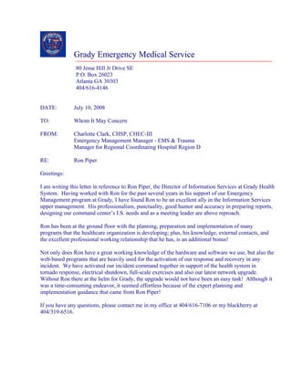 Grady Emergency Medical Service
80 Jesse Hill Jr Drive SE
P.O. Box 26023
Atlanta GA 30303
404/616-4146
DATE: July 10, 2008
TO: Whom It May Concern
FROM: Charlotte Clark, CHSP, CHEC-III
Emergency Management Manager - EMS & Trauma
Manager for Regional Coordinating Hospital Region D
RE: Ron Piper
Greetings:
I am writing this letter in reference to Ron Piper, the Director of Information Services at Grady Health
System. Having worked with Ron for the past several years in his support of our Emergency
Management program at Grady, I have found Ron to be an excellent ally in the Information Services
upper management. His professionalism, punctuality, good humor and accuracy in preparing reports,
designing our command center’s I.S. needs and as a meeting leader are above reproach.
Ron has been at the ground floor with the planning, preparation and implementation of many
programs that the healthcare organization is developing; plus, his knowledge, external contacts, and
the excellent professional working relationship that he has, is an additional bonus!
Not only does Ron have a great working knowledge of the hardware and software we use, but also the
web-based programs that are heavily used for the activation of our response and recovery in any
incident. We have activated our incident command together in support of the health system in
tornado response, electrical shutdown, full-scale exercises and also our latest network upgrade.
Without Ron there at the helm for Grady, the upgrade would not have been an easy task! Although it
was a time-consuming endeavor, it seemed effortless because of the expert planning and
implementation guidance that came from Ron Piper!
If you have any questions, please contact me in my office at 404/616-7106 or my blackberry at
404/319-6516.
 