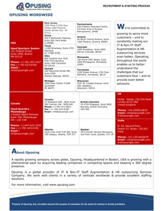 RECRUITMENT & STAFFING PROCESS
Property of Opusing. Any circulation beyond the purpose of evaluation for the award of contract is strictly prohibited.
We're committed to
growing to serve more
customers – and to
constantly making our
IT & Non-IT Staff
Augmentation & HR
outsourcing services
even better. Operating
throughout the world
enables us to better
understand the
challenges that our
customers face – and to
provide even better
solutions.
OPUSING WORDWIDE
USA
Head Quarters: Boston
101 Federal Street
Suite 1900, Boston
MA 02110
Phone: +1-781-207-1427
Fax : 1-781-623-6100
Email :
info@opusingllc.com
New Jersey
2500 Plaza 5,25th floor
Harbor side Financial
Center Jersey City, NJ
07311
Pennsylvania
630 Freedom Business Center,
3rd Floor King of Prussia,
Pennsylvania, 19406
llinois
350 S Northwest Highway,
Suite 300, Park Ridge
IL 60068
Arizona
40 North Central Avenue, Suite
1400 Phoenix, Arizona, 85004
Texas
11200 Broadway, Suite 2743
Pearland,
TX 77584-9785
Colorado
1600 Broadway, Suite 1600,
Denver Colorado, 80202
Ohio
600 Superior Ave. East
Fifth Third Building
Suite 1300 Cleveland
OH 44114
Minnesota
100 South Fifth Street, Suite
1900 Minneapolis, Minnesota,
55402
Georgia
260 Peachtree Street NW,
Suite 2200
Atlanta, Georgia, 30303
Tennessee
5100 Poplar Avenue, 27th Floor
Memphis, Tennessee, 38137
Michigan
2000 Town Center #1900
Southfield
MI 48075
Wisconsin
4321 W. College Avenue, Suite
200, Appleton,
Wisconsin, 54915
Canada
Head Quarters :
Mississauga
2 Robert Speck Parkway
Suite 750, Mississauga
ON - L4Z 1H8
Phone: +1-647-622-3355
Fax : +1-781-623-6100
Email :
info@opusingllc.com
Toronto
25 Sheppard AVE., West Suite
300 Toronto, ON - M2N 6S6
Phone: +1-647-972-8811
Fax : +1-781-623-6100
Email : info@opusingllc.com
British Columbia
25 4720 Kingsway, Suite 2600
Burnaby, British Columbia,
V5H 4N2
UK
Kemp House, 152 City Road
London EC1V 2NX
United Kingdom
Phone: +44-2030516810
Email : info@opusingllc.com
hr@opusingllc.com
Alberta:
1816 Crow child Trail NW, Suite
700 Calgary, Alberta, T2M 3Y7
Quebec:
2572 Daniel-Johnson Boulevard,
2nd Floor Laval, Quebec, H7T 2R
India
B- 61, Second Floor,
Sector 57, Noida - 201301
India
Phone: +91-120-6402679
Email : info@opusingllc.com
hr@opusingllc.com
About Opusing
A rapidly growing company across globe, Opusing, Headquartered in Boston, USA is growing with a
phenomenal pace by acquiring leading companies in competing spaces and keeping a 360 degree
presence.
Opusing is a global provider of IT & Non-IT Staff Augmentation & HR outsourcing Services
Company. We work with clients in a variety of verticals worldwide & provide excellent staffing
solutions.
For more information, visit www.opusing.com
 